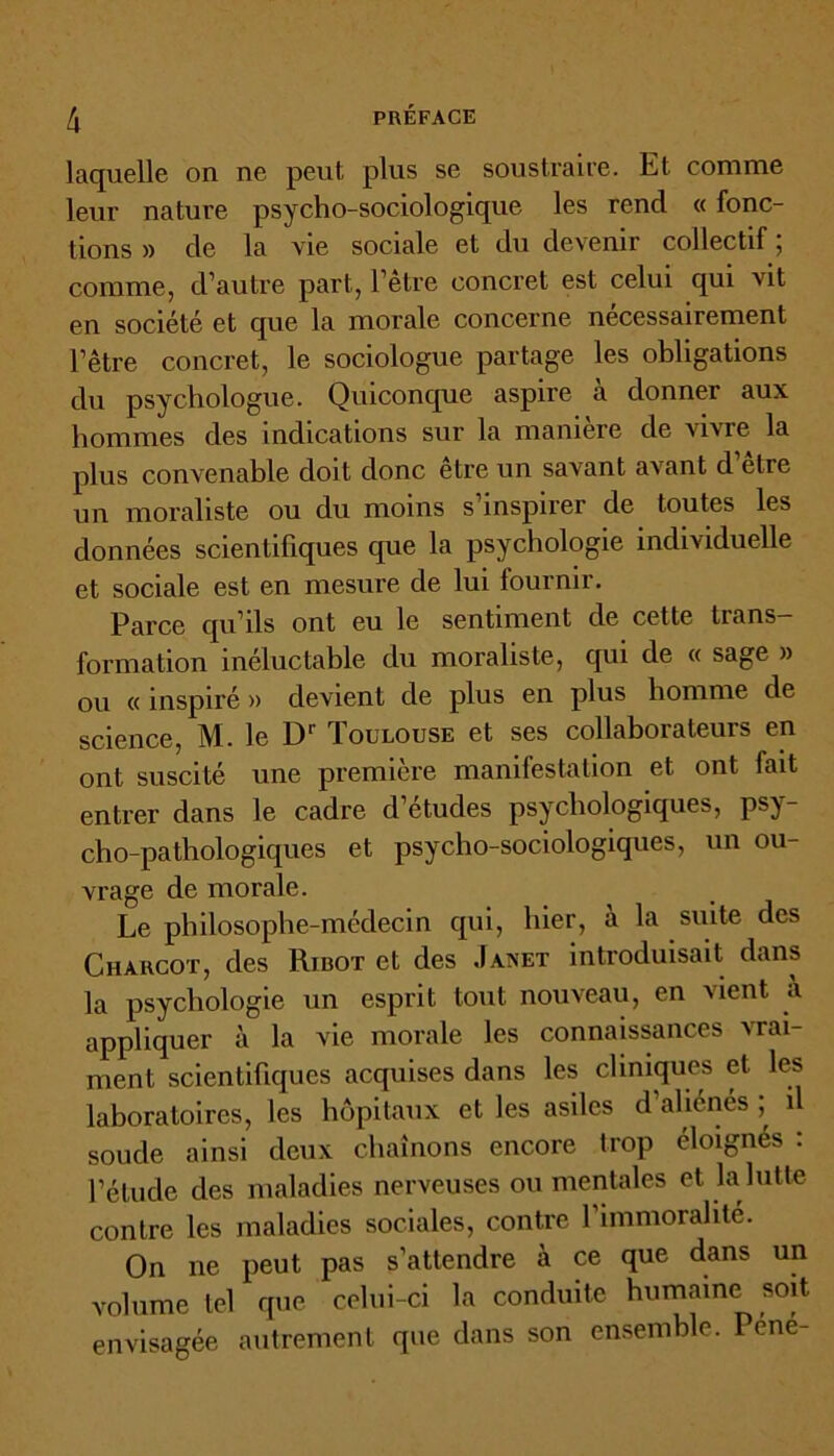 laquelle on ne peut plus se soustraire. Et comme leur nature psycho-sociologique les rend « fonc- tions » de la vie sociale et du devenir collectif, comme, d’autre part, l’être concret est celui qui vit en société et que la morale concerne nécessairement l’être concret, le sociologue partage les obligations du psychologue. Quiconque aspire à donner aux hommes des indications sur la maniéré de vivre la plus convenable doit donc être un savant avant d etre un moraliste ou du moins s inspirer de toutes les données scientifiques que la psychologie individuelle et sociale est en mesure de lui fournir. Parce qu’ils ont eu le sentiment de cette trans- formation inéluctable du moraliste, qui de « sage » ou « inspiré » devient de plus en plus homme de science, M. le Dr Toulouse et ses collaborateurs en ont suscité une première manifestation et ont fait entrer dans le cadre d’études psychologiques, psy- cho-pathologiques et psycho-sociologiques, un ou- vrage de morale. Le philosophe-médecin qui, hier, à la suite des Charcot, des Rîbot et des Janet introduisait dans la psychologie un esprit tout nouveau, en vient à appliquer à la vie morale les connaissances vrai- ment scientifiques acquises dans les cliniques et. les laboratoires, les hôpitaux et les asiles d’aliénés il soude ainsi deux chaînons encore trop éloignés : l’étude des maladies nerveuses ou mentales et la lutte contre les maladies sociales, contre l’immoralité. On ne peut pas s’attendre à ce que dans un volume tel que celui-ci la conduite humaine soit envisagée autrement que dans son ensemble. Péné-