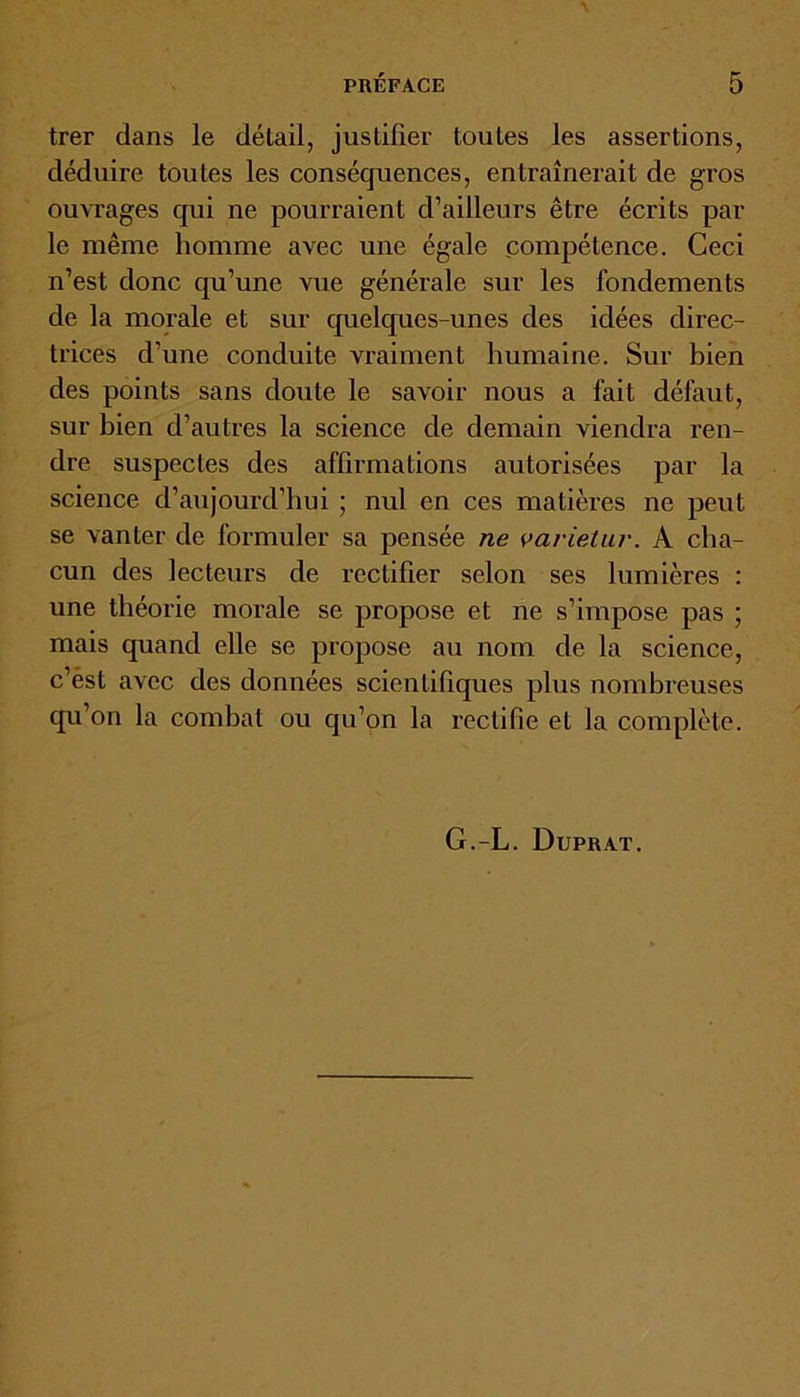 trer dans le détail, justifier toutes les assertions, déduire toutes les conséquences, entraînerait de gros ouvrages qui ne pourraient d’ailleurs être écrits par le même homme avec une égale compétence. Ceci n’est donc qu’une vue générale sur les fondements de la morale et sur quelques-unes des idées direc- trices d’une conduite vraiment humaine. Sur bien des points sans doute le savoir nous a fait défaut, sur bien d’autres la science de demain viendra ren- dre suspectes des affirmations autorisées par la science d’aujourd’hui ; nul en ces matières ne peut se vanter de formuler sa pensée ne varietur. A cha- cun des lecteurs de rectifier selon ses lumières : une théorie morale se propose et ne s’impose pas ; mais quand elle se propose au nom de la science, c’ést avec des données scientifiques plus nombreuses qu’on la combat ou qu’on la rectifie et la complète. G.-L. Dupuat.