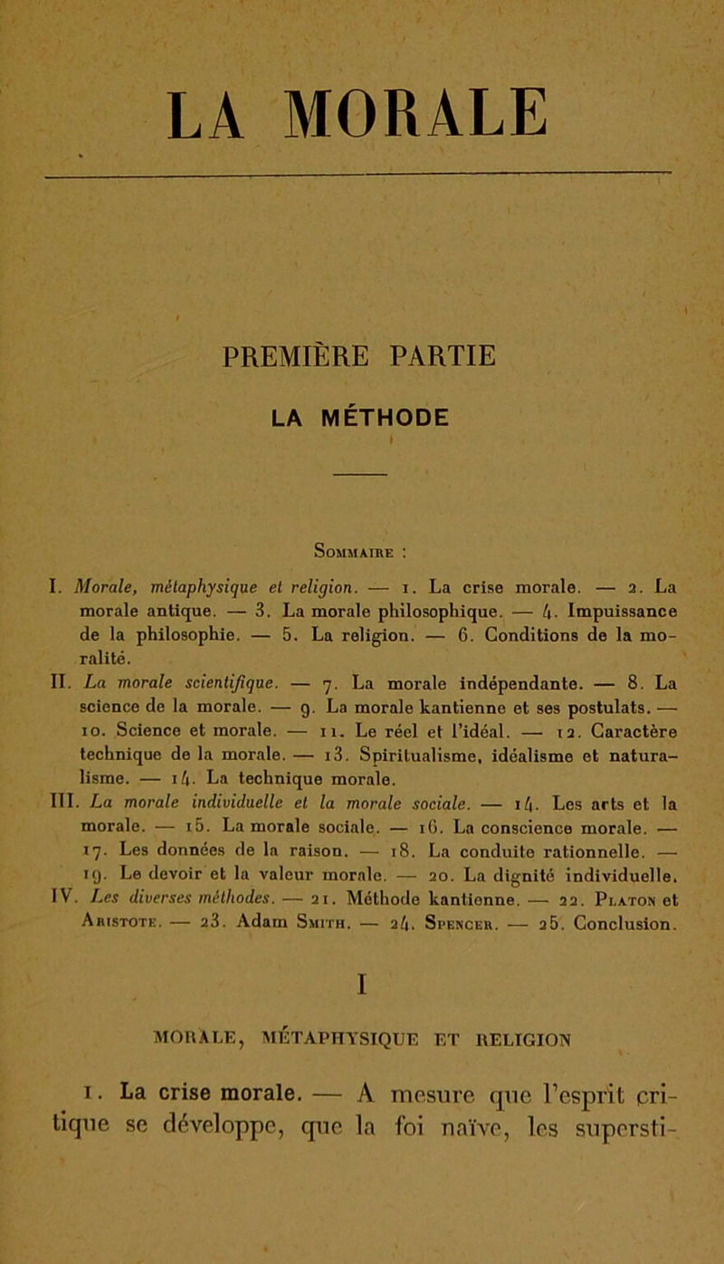 LA MORALE PREMIÈRE PARTIE LA MÉTHODE Sommaire : I. Morale, métaphysique et religion. ■— i. La crise morale. — a. La morale antique. — 3. La morale philosophique. — l\. Impuissance de la philosophie. — 5. La religion. — 6. Conditions de la mo- ralité. II. La morale scientifique. — y. La morale indépendante. — 8. La science de la morale. — g. La morale kantienne et ses postulats. — io. Science et morale. — il. Le réel et l’idéal. — i a. Caractère technique de la morale. — i3. Spiritualisme, idéalisme et natura- lisme. — i4. La technique morale. III. La morale individuelle et la morale sociale. — i/|. Les arts et la morale. — i5. La morale sociale. — iG. La conscience morale. — iy. Les données de la raison. — 18. La conduite rationnelle. — ig. Le devoir et la valeur morale. — 20. La dignité individuelle. IV. Les diverses méthodes. — 21. Méthode kantienne. — 22. Platon et Aristote. — 23. Adain Smith. — 21\. Spencer. — 25. Conclusion. I MORALE, MÉTAPHYSIQUE ET RELIGION 1. La crise morale. — A mesure que l’esprit cri- tique se développe, que la foi naïve, les supersti-