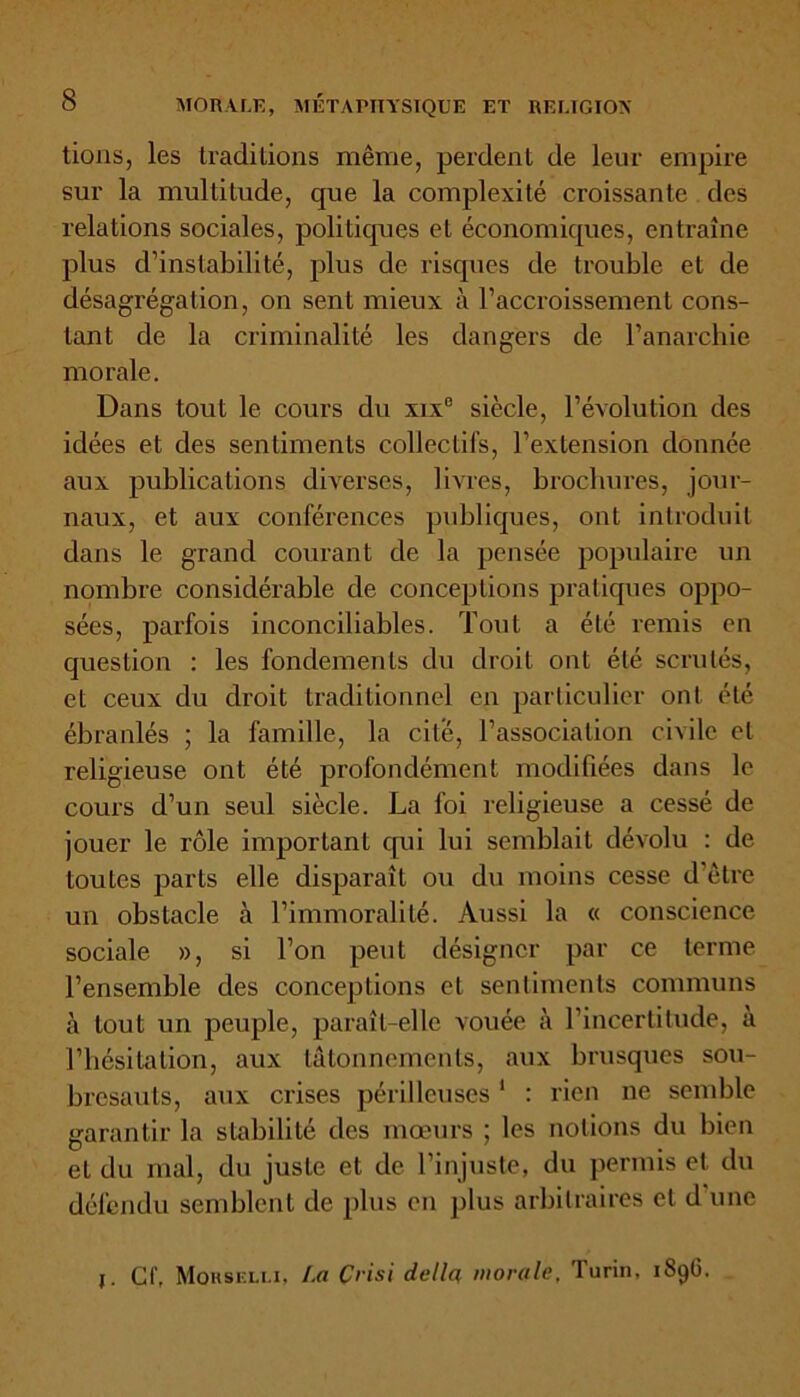 tions, les traditions même, perdent de leur empire sur la multitude, que la complexité croissante des relations sociales, politiques et économiques, entraîne plus d’instabilité, plus de risques de trouble et de désagrégation, on sent mieux à l’accroissement cons- tant de la criminalité les dangers de l’anarchie morale. Dans tout le cours du xixe siècle, l’évolution des idées et des sentiments collectifs, l’extension donnée aux publications diverses, livres, brochures, jour- naux, et aux conférences publiques, ont introduit dans le grand courant de la pensée populaire un nombre considérable de conceptions pratiques oppo- sées, parfois inconciliables. Tout a été remis en question : les fondements du droit ont été scrutés, et ceux du droit traditionnel en particulier ont été ébranlés ; la famille, la cité, l’association civile et religieuse ont été profondément modifiées dans le cours d’un seul siècle. La foi religieuse a cessé de jouer le rôle important cpii lui semblait dévolu : de toutes parts elle disparaît ou du moins cesse d’être un obstacle à l’immoralité. Aussi la « conscience sociale », si Ton peut désigner par ce terme l’ensemble des conceptions et sentiments communs à tout un peuple, paraît-elle vouée à l’incertitude, a l’hésitation, aux tâtonnements, aux brusques sou- bresauts, aux crises périlleuses 1 : rien ne semble garantir la stabilité des mœurs ; les notions du bien eL du mal, du juste et de l’injuste, du permis et du défendu semblent de plus en plus arbitraires et d une j. Cf, Morselli, l.a Çvisi délia morale. Turin, 1896.