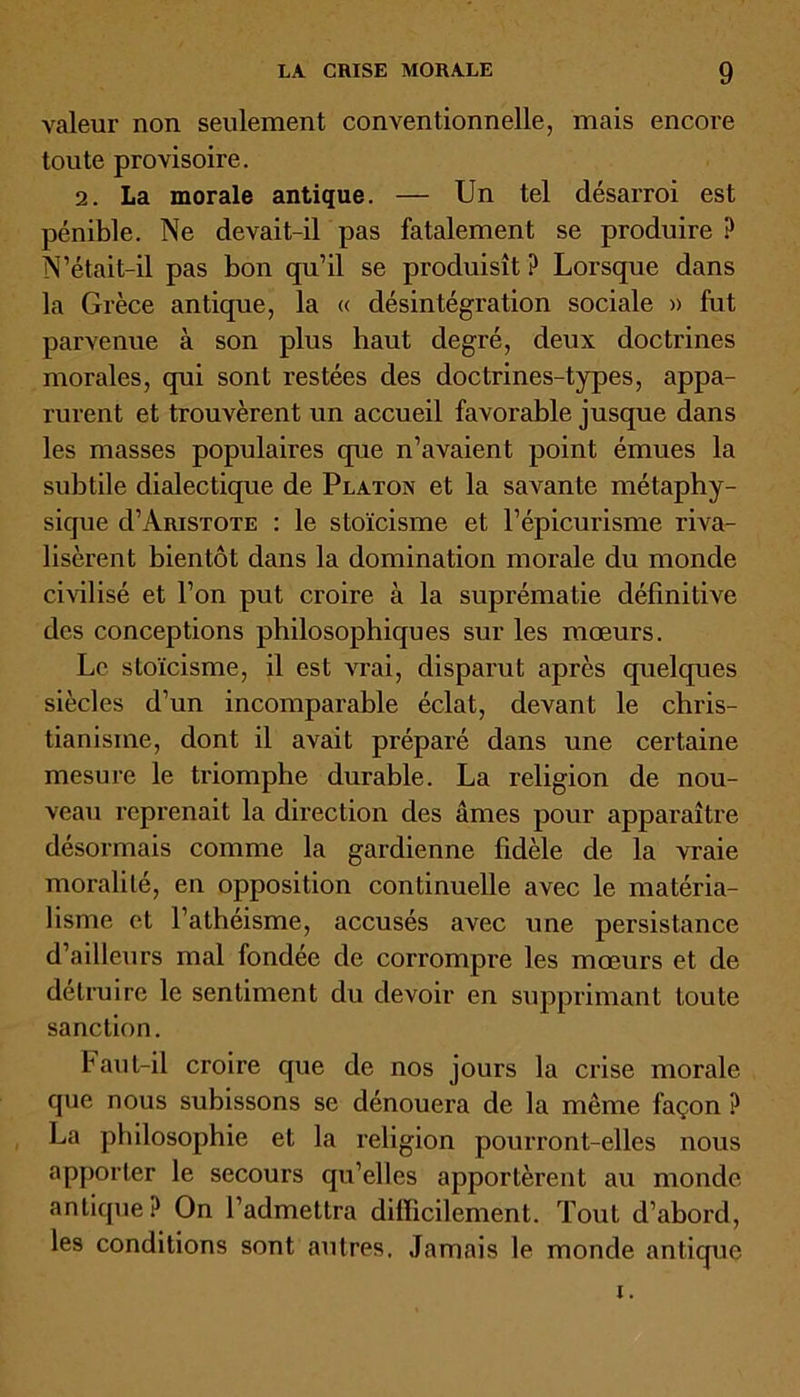 valeur non seulement conventionnelle, mais encore toute provisoire. 2. La morale antique. — Un tel désarroi est pénible. Ne devait-il pas fatalement se produire ? N’était-il pas bon qu’il se produisît ? Lorsque dans la Grèce antique, la « désintégration sociale » fut parvenue à son plus haut degré, deux doctrines morales, qui sont restées des doctrines-types, appa- rurent et trouvèrent un accueil favorable jusque dans les masses populaires que n’avaient point émues la subtile dialectique de Platon et la savante métaphy- sique d’AmsTOTE : le stoïcisme et l’épicurisme riva- lisèrent bientôt dans la domination morale du monde civilisé et l’on put croire à la suprématie définitive des conceptions philosophiques sur les mœurs. Le stoïcisme, il est vrai, disparut après quelques siècles d’un incomparable éclat, devant le chris- tianisme, dont il avait préparé dans une certaine mesure le triomphe durable. La religion de nou- veau reprenait la direction des âmes pour apparaître désormais comme la gardienne fidèle de la vraie moralité, en opposition continuelle avec le matéria- lisme et l’athéisme, accusés avec une persistance d’ailleurs mal fondée de corrompre les mœurs et de détruire le sentiment du devoir en supprimant toute sanction. Faut-il croire que de nos jours la crise morale que nous subissons se dénouera de la même façon ? La philosophie et la religion pourront-elles nous apporter le secours qu’elles apportèrent au monde antique? On l’admettra difficilement. Tout d’abord, les conditions sont autres. Jamais le monde antique i.