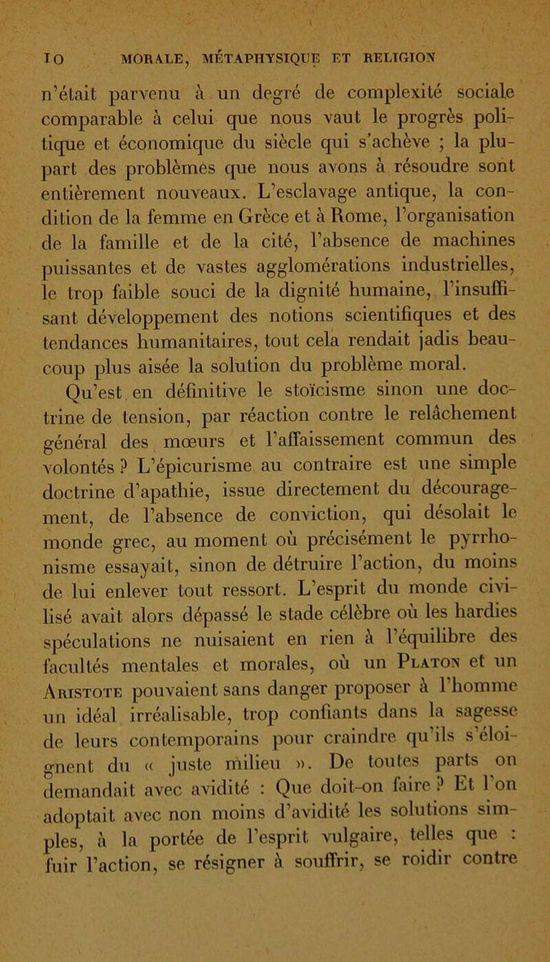 n’était parvenu à un degré de complexité sociale comparable à celui que nous vaut le progrès poli- tique et économique du siècle qui s’achève ; la plu- part des problèmes que nous avons à résoudre sont entièrement nouveaux. L’esclavage antique, la con- dition de la femme en Grèce et à Rome, l’organisation de la famille et de la cité, l’absence de machines puissantes et de vastes agglomérations industrielles, le trop faible souci de la dignité humaine, l’insuffi- sant développement des notions scientifiques et des tendances humanitaires, tout cela rendait jadis beau- coup plus aisée la solution du problème moral. Qu’est en définitive le stoïcisme sinon une doc- trine de tension, par réaction contre le relâchement général des mœurs et l’affaissement commun des volontés ? L’épicurisme au contraire est une simple doctrine d’apathie, issue directement du décourage- ment, de l’absence de conviction, qui désolait le monde grec, au moment où précisément le pyrrho- nisme essayait, sinon de détruire l’action, du moins de lui enlever tout ressort. L’esprit du monde civi- lisé avait alors dépassé le stade célèbre où les hardies spéculations ne nuisaient en rien à l’équilibre des facultés mentales et morales, ou un Platon et un Aristote pouvaient sans danger proposer à 1 homme un idéal irréalisable, trop confiants dans la sagesse de leurs contemporains pour craindre qu’ils s éloi- gnent du « juste milieu ». De toutes parts on demandait avec avidité : Que doit-on dure Et 1 on adoptait avec non moins d’avidité les solutions sim- ples, à la portée de l’esprit vulgaire, telles que : fuir l’action, se résigner à souffrir, se roidir contre