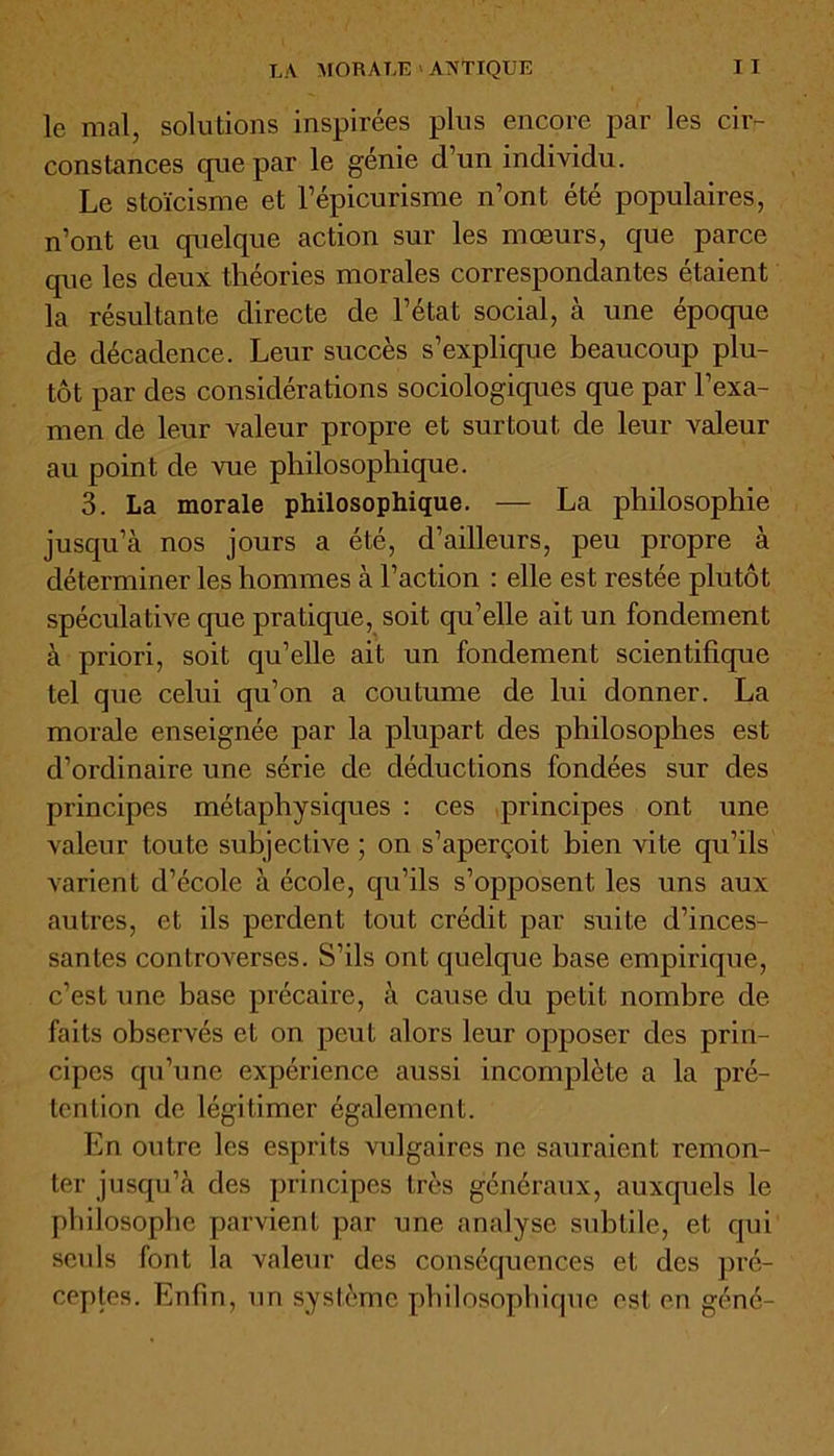 le mal, solutions inspirées plus encore par les cir- constances que par le génie d’un individu. Le stoïcisme et l’épicurisme n’ont été populaires, n’ont eu quelque action sur les mœurs, que parce que les deux théories morales correspondantes étaient la résultante directe de l’état social, à une époque de décadence. Leur succès s’explique beaucoup plu- tôt par des considérations sociologiques que par l’exa- men de leur valeur propre et surtout de leur valeur au point de vue philosophique. 3. La morale philosophique. — La philosophie jusqu’à nos jours a été, d’ailleurs, peu propre à déterminer les hommes à l’action : elle est restée plutôt spéculative que pratique, soit qu’elle ait un fondement à priori, soit qu’elle ait un fondement scientifique tel que celui qu’on a coutume de lui donner. La morale enseignée par la plupart des philosophes est d’ordinaire une série de déductions fondées sur des principes métaphysiques : ces principes ont une valeur toute subjective ; on s’aperçoit bien vite qu’ils varient d’école à école, qu’ils s’opposent les uns aux autres, et ils perdent tout crédit par suite d’inces- santes controverses. S’ils ont quelque hase empirique, c’est une base précaire, à cause du petit nombre de faits observés et on peut alors leur opposer des prin- cipes qu’une expérience aussi incomplète a la pré- tention de légitimer également. En outre les esprits vulgaires ne sauraient remon- ter jusqu’à des principes très généraux, auxquels le philosophe parvient par une analyse subtile, et qui seuls font la valeur des conséquences et des pré- ceptes. Enfin, un système philosophique est en géné-