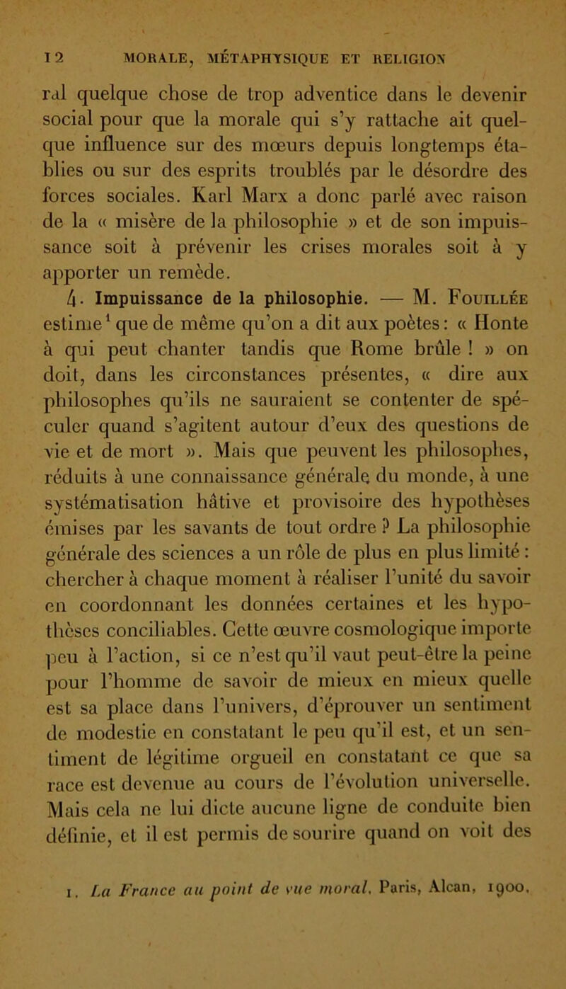 ral quelque chose de trop adventice dans le devenir social pour que la morale qui s’y rattache ait quel- que influence sur des mœurs depuis longtemps éta- blies ou sur des esprits troublés par le désordre des forces sociales. Karl Marx a donc parlé avec raison de la <( misère de la philosophie » et de son impuis- sance soit à prévenir les crises morales soit à y apporter un remède. 4- Impuissance de la philosophie. — M. Fouillée estime1 que de même qu’on a dit aux poètes: « Honte à qui peut chanter tandis que Rome brûle ! » on doit, dans les circonstances présentes, « dire aux philosophes qu’ils ne sauraient se contenter de spé- culer quand s’agitent autour d’eux des questions de vie et de mort ». Mais que peuvent les philosophes, réduits à une connaissance générale du monde, à une systématisation hâtive et provisoire des hypothèses émises par les savants de tout ordre ? La philosophie générale des sciences a un rôle de plus en plus limité : chercher à chaque moment à réaliser l’unité du savoir en coordonnant les données certaines et les hypo- thèses conciliables. Cette œuvre cosmologique importe peu à l’action, si ce n’est qu’il vaut peut-être la peine pour l’homme de savoir de mieux en mieux quelle est sa place dans l’univers, d’éprouver un sentiment de modestie en constatant le peu qu'il est, et un sen- timent de légitime orgueil en constatant ce que sa race est devenue au cours de l’évolution universelle. Mais cela ne lui dicte aucune ligne de conduite bien définie, et il est permis de sourire quand on voit des 1. La France au point de vue moral, Paris, Alcan, 1900,