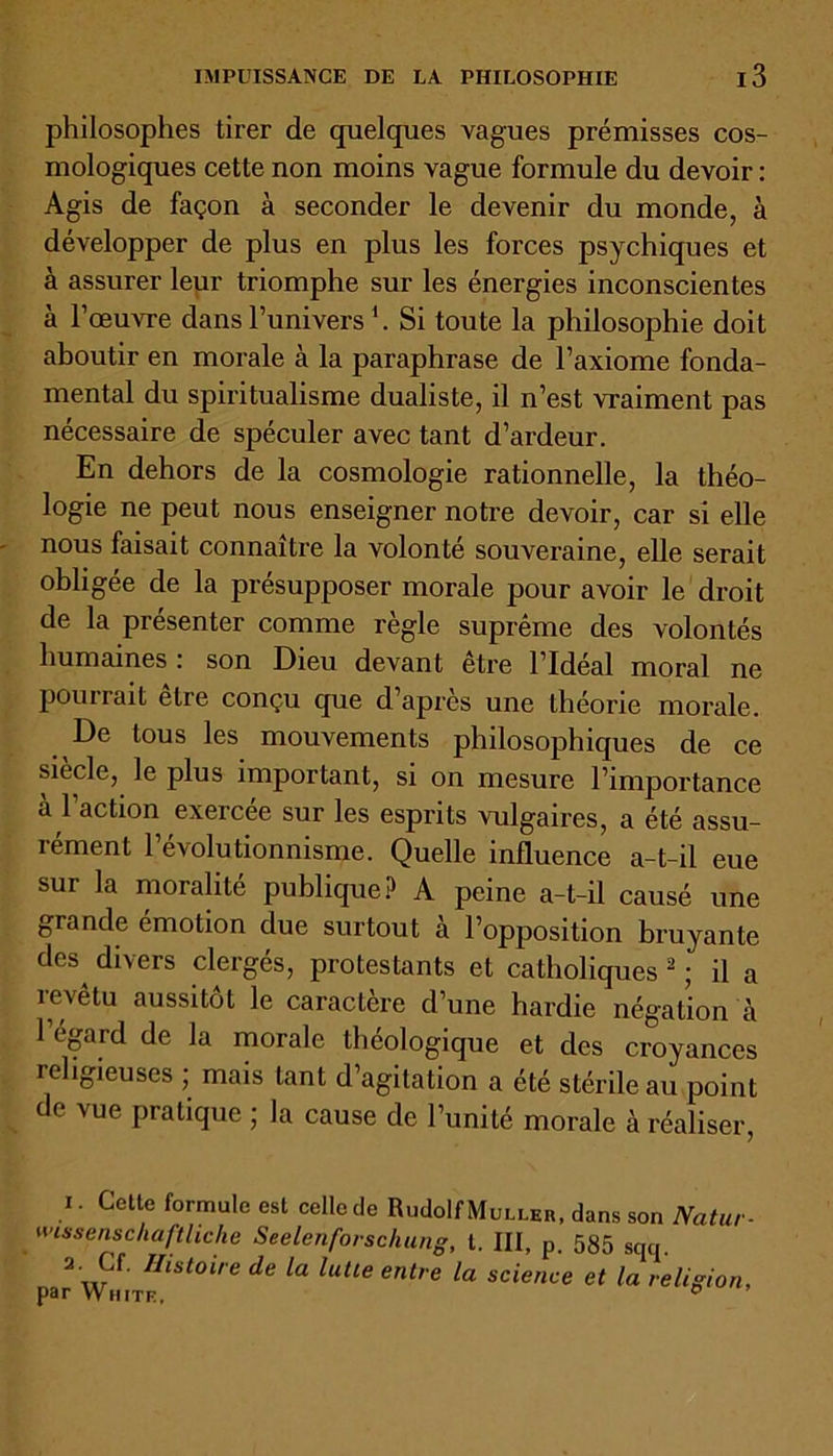 philosophes tirer de quelques vagues prémisses cos- mologiques cette non moins vague formule du devoir : Agis de façon à seconder le devenir du monde, à développer de plus en plus les forces psychiques et à assurer leur triomphe sur les énergies inconscientes à l’œuvre dans l’univers1. Si toute la philosophie doit aboutir en morale à la paraphrase de l’axiome fonda- mental du spiritualisme dualiste, il n’est vraiment pas nécessaire de spéculer avec tant d’ardeur. En dehors de la cosmologie rationnelle, la théo- logie ne peut nous enseigner notre devoir, car si elle nous faisait connaître la volonté souveraine, elle serait obligée de la présupposer morale pour avoir le droit de la présenter comme règle suprême des volontés humaines: son Dieu devant être l’Idéal moral ne pourrait elre conçu que d’après une théorie morale. De tous les mouvements philosophiques de ce siècle, le plus important, si on mesure l’importance à l’action exercée sur les esprits vulgaires, a été assu- rément l’évolutionnisme. Quelle influence a-t-il eue sur la moralité publique? A peine a-t-il causé une grande émotion due surtout à l’opposition bruyante des^ divers clergés, protestants et catholiques 2 ; il a îevetu aussitôt le caractère d’une hardie négation à l’égard de la morale théologique et des croyances religieuses ; mais tant d’agitation a été stérile au point de vue pratique ; la cause de l’unité morale à réaliser, i. Cette formule est celle de Rudolf Muller, dans son Natur- mssenschaftliche Seelenforschung, l. III, p. 585 Sqq. a. Cf. Histoire de la lutte entre la science et la religion, par VVniTF. °