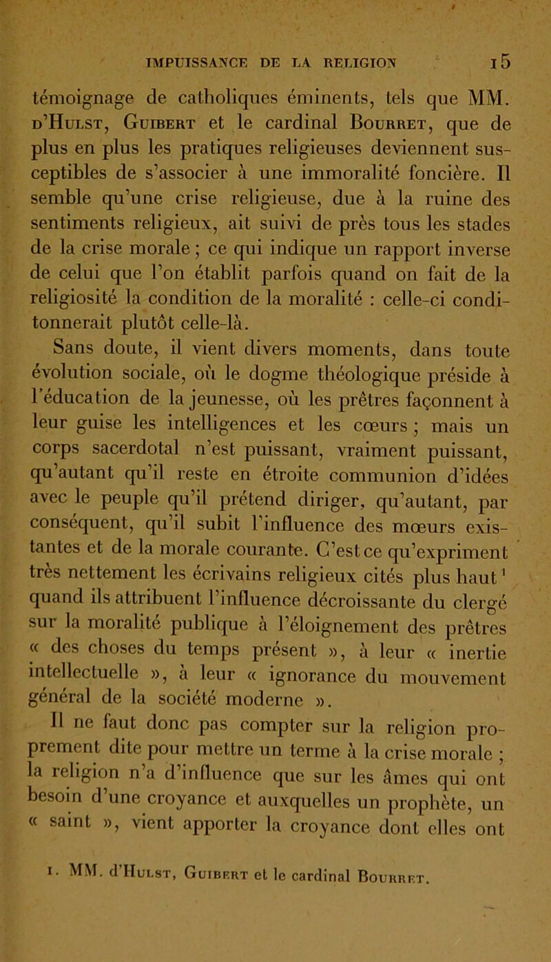 témoignage de catholiques éminents, tels que MM. d’Hulst, Guibert et le cardinal Bourret, que de plus en plus les pratiques religieuses deviennent sus- ceptibles de s’associer à une immoralité foncière. Il semble qu’une crise religieuse, due à la ruine des sentiments religieux, ait suivi de près tous les stades de la crise morale ; ce qui indique un rapport inverse de celui que l’on établit parfois quand on fait de la religiosité la condition de la moralité : celle-ci condi- tonnerait plutôt celle-là. Sans doute, il vient divers moments, dans toute évolution sociale, où le dogme théologique préside à l’éducation de la jeunesse, où les prêtres façonnent à leur guise les intelligences et les cœurs ; mais un corps sacerdotal n’est puissant, vraiment puissant, qu’autant qu’il reste en étroite communion d’idées avec le peuple qu’il prétend diriger, qu’autant, par conséquent, qu’il subit 1 influence des mœurs exis- tantes et de la morale courante. C’est ce qu’expriment très nettement les écrivains religieux cités plus haut1 quand ils attribuent l’influence décroissante du clergé sur la moralité publique a l’eloignement des prêtres « des choses du temps présent », à leur « inertie intellectuelle », a leur « ignorance du mouvement général de la société moderne ». Il ne faut donc pas compter sur la religion pro- prement dite pour mettre un terme à la crise morale ; la religion n a d influence que sur les âmes qui ont besoin d’une croyance et auxquelles un prophète, un « saint », vient apporter la croyance dont elles ont 1. MM. cI’Hulst, Guibert et le cardinal Bourret.