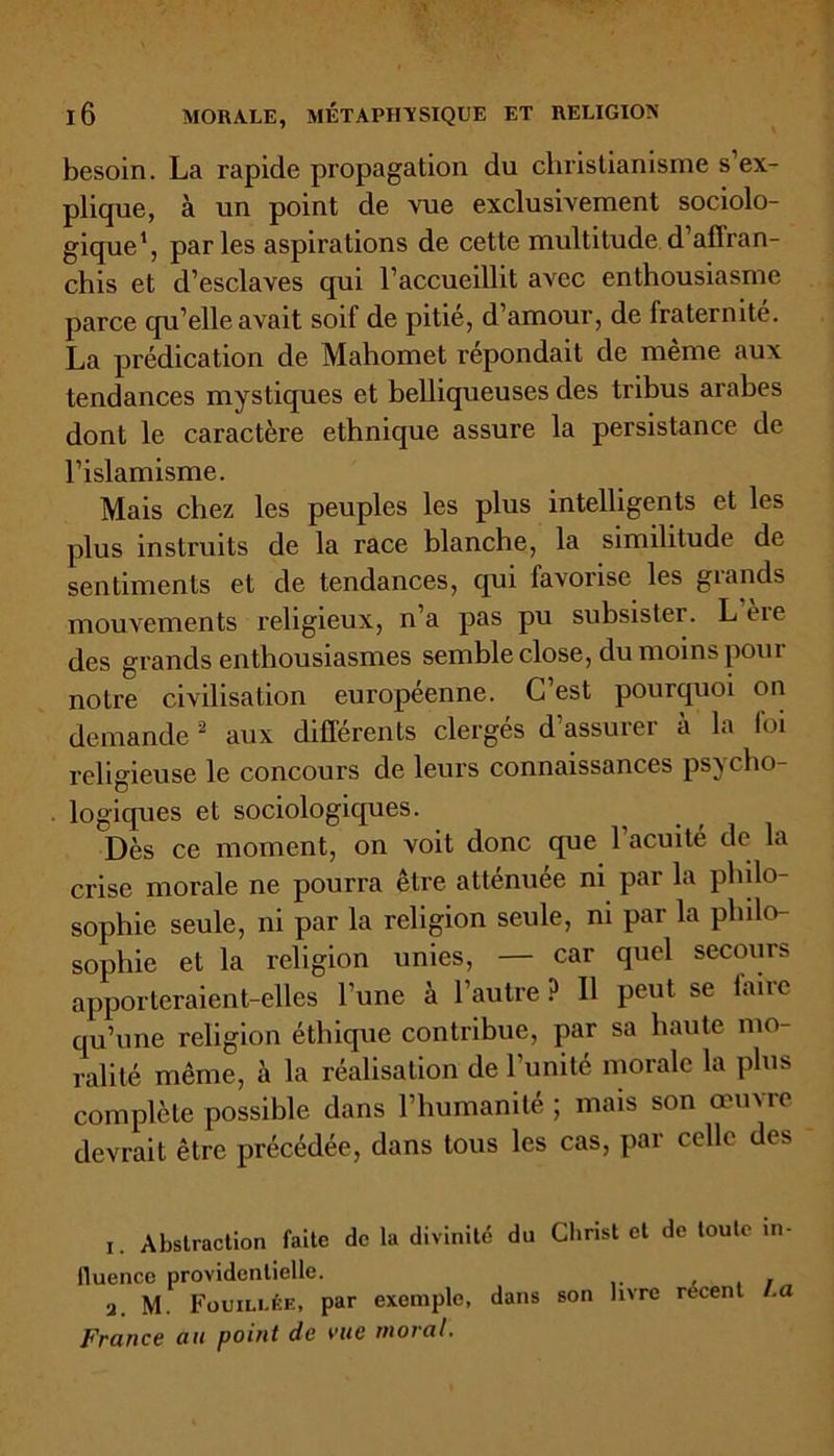 besoin. La rapide propagation du christianisme s’ex- plique, à un point de vue exclusivement sociolo- gique1, parles aspirations de cette multitude d’affran- chis et d’esclaves qui l’accueillit avec enthousiasme parce qu’elle avait soif de pitié, d’amour, de fraternité. La prédication de Mahomet répondait de même aux tendances mystiques et belliqueuses des tribus arabes dont le caractère ethnique assure la persistance de l’islamisme. Mais chez les peuples les plus intelligents et les plus instruits de la race blanche, la similitude de sentiments et de tendances, qui favorise les glands mouvements religieux, n’a pas pu subsister. L’ère des grands enthousiasmes semble close, du moins pour notre civilisation européenne. C’est pourquoi on demande2 aux différents clergés d’assurer à la foi religieuse le concours de leurs connaissances psycho- logiques et sociologiques. Dès ce moment, on voit donc que l’acuité de la crise morale ne pourra être atténuée ni par la philo- sophie seule, ni par la religion seule, ni par la philo- sophie et la religion unies, — car quel secours apporteraient-elles l’une à l’autre ? Il peut se faire qu’une religion éthique contribue, par sa haute mo- ralité même, à la réalisation de l'unité morale la plus complète possible dans l’humanité ; mais son œuvre devrait être précédée, dans tous les cas, par celle des i. Abstraction faite de la divinité du fluence providentielle. a. M. Fouillée, par exemple, dans France au point de vue moral. Christ et de toute in- son livre récent La