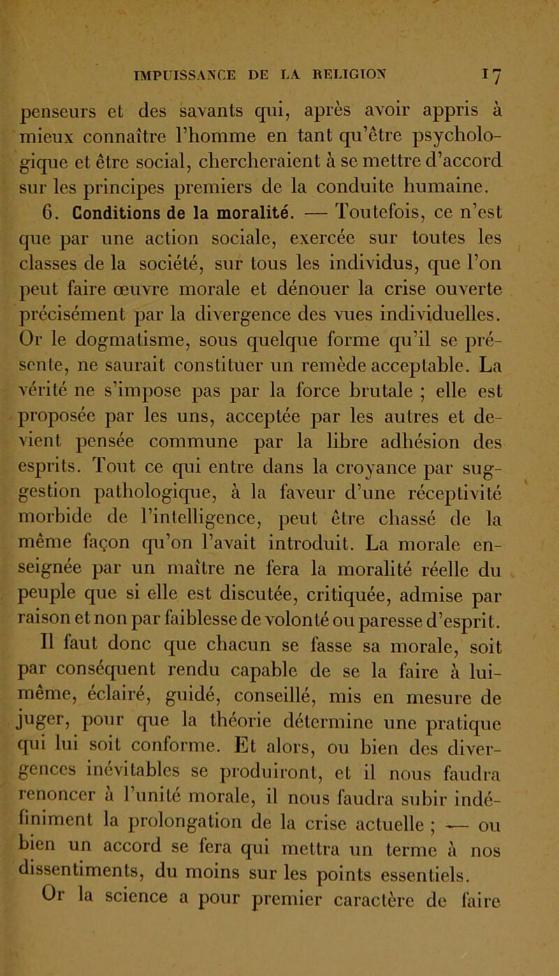 penseurs et des savants qui, après avoir appris à mieux connaître l’homme en tant qu’être psycholo- gique et être social, chercheraient à se mettre d’accord sur les principes premiers de la conduite humaine. 6. Conditions de la moralité. — Toutefois, ce n’est que par une action sociale, exercée sur toutes les classes de la société, sur tous les individus, que l’on peut faire œuvre morale et dénouer la crise ouverte précisément par la divergence des vues individuelles. Or le dogmatisme, sous quelque forme qu’il se pré- sente, ne saurait constituer un remède acceptable. La vérité ne s’impose pas par la force brutale ; elle est proposée par les uns, acceptée par les autres et de- vient pensée commune par la libre adhésion des esprits. Tout ce qui entre dans la croyance par sug- gestion pathologique, à la faveur d’une réceptivité morbide de l’intelligence, peut être chassé de la même façon qu’on l’avait introduit. La morale en- seignée par un maître ne fera la moralité réelle du peuple que si elle est discutée, critiquée, admise par raison et non par faiblesse de volonté ou paresse d’esprit. Il faut donc que chacun se fasse sa morale, soit par conséquent rendu capable de se la faire à lui- même, éclairé, guidé, conseillé, mis en mesure de juger, pour que la théorie détermine une pratique qui lui soit conforme. Et alors, ou bien des diver- gences inévitables se produiront, et il nous faudra renoncer à l’unité morale, il nous faudra subir indé- finiment la prolongation de la crise actuelle ; — ou bien un accord se fera qui mettra un terme à nos dissentiments, du moins sur les points essentiels. Or la science a pour premier caractère de faire