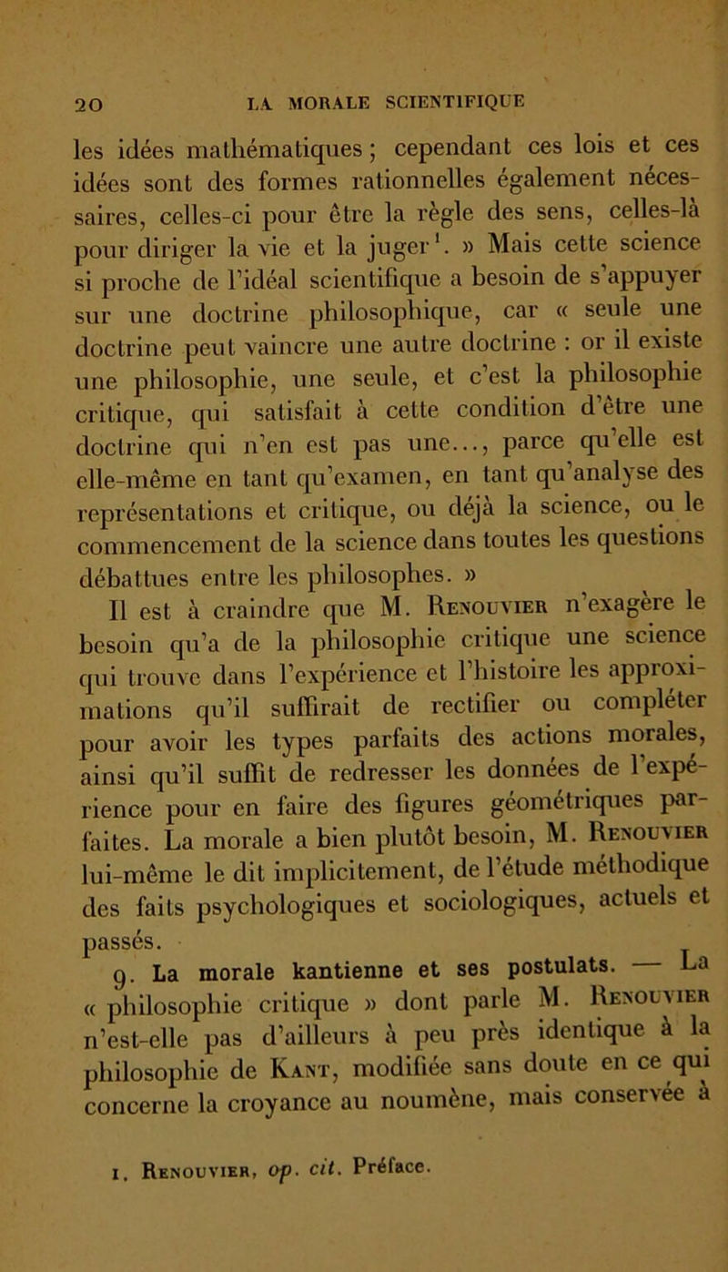 les idées mathématiques ; cependant ces lois et ces idées sont des formes rationnelles egalement neces- saires, celles-ci pour être la règle des sens, celles-là pour diriger la vie et la juger1. » Mais celte science si proche de l’idéal scientifique a besoin de s appuyer sur une doctrine philosophique, car « seule une doctrine peut vaincre une autre doctrine : or il existe une philosophie, une seule, et c’est la philosophie critique, qui satisfait à cette condition d etre une doctrine qui n’en est pas une..., parce quelle est elle-même en tant qu’examen, en tant qu analyse des représentations et critique, ou déjà la science, ou le commencement de la science dans toutes les questions débattues entre les philosophes. » Il est à craindre que M. Renouvier n’exagère le besoin qu’a de la philosophie critique une science qui trouve dans l’expérience et l’histoire les approxi- mations qu’il suffirait de rectifier ou compléter pour avoir les types parfaits des actions morales, ainsi qu’il suffit de redresser les données de 1 expé- rience pour en faire des figures géométriques par- faites. La morale a bien plutôt besoin, M. Renouvier lui-même le dit implicitement, de l’étude méthodique des faits psychologiques et sociologiques, actuels et passés. 9. La morale kantienne et ses postulats. La « philosophie critique » dont parle M. Renouvier n’est-elle pas d’ailleurs à peu près identique à la philosophie de Kant, modifiée sans doute en ce qui concerne la croyance au noumène, mais conservée à 1. Renouvier, op. cit. Préface.