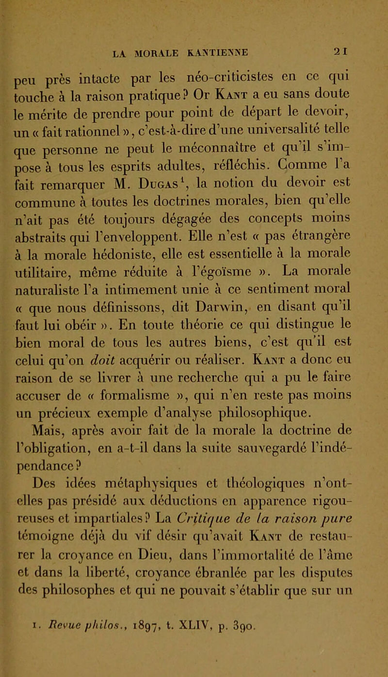 LA MORALE KANTIENNE peu près intacte par les néo-criticistes en ce qui touche à la raison pratique? Or Kant a eu sans doute le mérite de prendre pour point de départ le devoir, un « fait rationnel », c’est-à-dire d’une universalité telle que personne ne peut le méconnaître et qu’il s’im- pose à tous les esprits adultes, réfléchis. Comme l’a fait remarquer M. Dugas1, la notion du devoir est commune à toutes les doctrines morales, bien qu’elle n’ait pas été toujours dégagée des concepts moins abstraits qui l’enveloppent. Elle n’est « pas étrangère à la morale hédoniste, elle est essentielle à la morale utilitaire, même réduite à l’égoïsme ». La morale naturaliste l’a intimement unie à ce sentiment moral « que nous définissons, dit Darwin, en disant qu’il faut lui obéir ». En toute théorie ce qui distingue le bien moral de tous les autres biens, c’est qu’il est celui qu’on doit acquérir ou réaliser. Kant a donc eu raison de se livrer à une recherche qui a pu le faire accuser de « formalisme », qui n’en reste pas moins un précieux exemple d’analyse philosophique. Mais, après avoir fait de la morale la doctrine de l’obligation, en a-t-il dans la suite sauvegardé l’indé- pendance ? Des idées métaphysiques et théologiques n’ont- elles pas présidé aux déductions en apparence rigou- reuses et impartiales? La Critique de ta raison pure témoigne déjà du vif désir qu’avait Kant de restau- rer la croyance en Dieu, dans l’immortalité de l’âme et dans la liberté, croyance ébranlée par les disputes des philosophes et qui ne pouvait s’établir que sur un i. Revue philos., 1897, XLIV, p. 390.