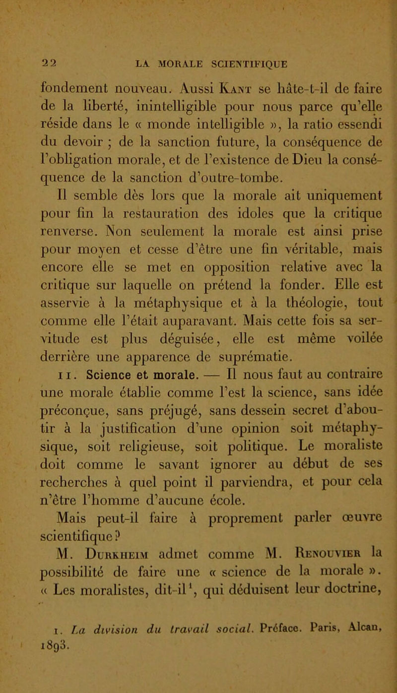 fondement nouveau. Aussi Kant se hâte-t-il de faire de la liberté, inintelligible pour nous parce qu’elle réside dans le « monde intelligible », la ratio essendi du devoir ; de la sanction future, la conséquence de l’obligation morale, et de l’existence de Dieu la consé- quence de la sanction d’outre-tombe. Il semble dès lors que la morale ait uniquement pour fin la restauration des idoles que la critique renverse. Non seulement la morale est ainsi prise pour moyen et cesse d’être une fin véritable, mais encore elle se met en opposition relative avec la critique sur laquelle on prétend la fonder. Elle est asservie à la métaphysique et à la théologie, tout comme elle l’était auparavant. Mais cette fois sa ser- vitude est plus déguisée, elle est même voilée derrière une apparence de suprématie. il. Science et morale. — Il nous faut au contraire une morale établie comme l’est la science, sans idée préconçue, sans préjugé, sans dessein secret d’abou- tir à la justification d’une opinion soit métaphy- sique, soit religieuse, soit politique. Le moraliste doit comme le savant ignorer au début de ses recherches à quel point il parviendra, et pour cela n’être l’homme d’aucune école. Mais peut-il faire à proprement parler œuvre scientifique? M. Durkheim admet comme M. Renouvier la possibilité de faire une « science de la morale ». « Les moralistes, dit-il1, qui déduisent leur doctrine, i. La division du travail social. Préface. Paris, Alcan, i i8g3.