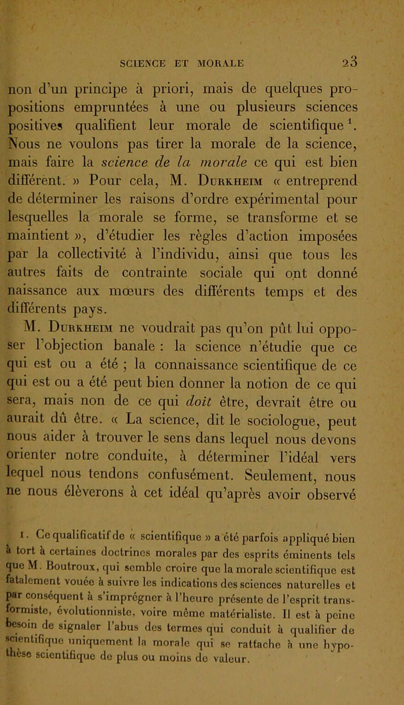 non d’un principe à priori, mais de quelques pro- positions empruntées à une ou plusieurs sciences positives qualifient leur morale de scientifique \ Nous ne voulons pas tirer la morale de la science, mais faire la science de la morale ce qui est bien différent. » Pour cela, M. Durkheim « entreprend de déterminer les raisons d’ordre expérimental pour lesquelles la morale se forme, se transforme et se maintient », d’étudier les règles d’action imposées par la collectivité à l’individu, ainsi que tous les autres faits de contrainte sociale qui ont donné naissance aux mœurs des différents temps et des différents pays. M. Durkheim ne voudrait pas qu’on pût lui oppo- ser l’objection banale : la science n’étudie cpie ce qui est ou a été ; la connaissance scientifique de ce qui est ou a été peut bien donner la notion de ce qui sera, mais non de ce qui doit être, devrait être ou aurait du etre. « La science, dit le sociologue, peut nous aider a trouver le sens dans lequel nous devons orienter notre conduite, à déterminer l’idéal vers lequel nous tendons confusément. Seulement, nous ne nous élèverons à cet idéal qu’après avoir observé I. Ce qualificatif de « scientifique» a été parfois appliqué bien à tort à certaines doctrines morales par des esprits éminents tels que M. Boutroux, qui semble croire que la morale scientifique est fatalement vouée à suivre les indications des sciences naturelles et par conséquent à s imprégner a 1 heure présente de l’esprit trans- formiste, évolutionniste, voire meme matérialiste. Il est à peine besoin de signaler l’abus des termes qui conduit à qualifier do scientifique uniquement la morale qui se rattache h une hypo- thèse scientifique de plus ou moins de valeur.