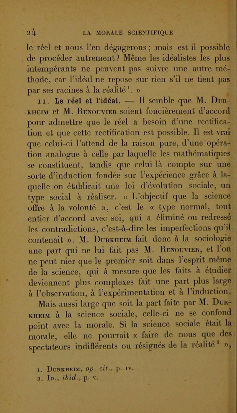 le réel et nous l’en dégagerons ; mais est-il possible de procéder autrement P Même les idéalistes les plus intempérants ne peuvent pas suivre une autre mé- thode, car l'idéal ne repose sur rien s’il ne lient pas par ses racines à la réalité1. » il. Le réel et l’idéal. — 11 semble tpie M. Dur- kheim et M. Renouvier soient foncièrement d’accord pour admettre que le réel a besoin d’une rectifica- tion et que cette rectification est possible. Il est vrai que celui-ci l’attend de la raison pure, d’une opéra- tion analogue à celle par laquelle les mathématiques se constituent, tandis que celui-là compte sur une sorte d’induction fondée sur l’expérience grâce à la- quelle on établirait une loi d’évolution sociale, un type social à réaliser. « L’objectif que la science offre à la volonté », c’est le « type normal, tout entier d’accord avec soi, qui a éliminé ou redresse les contradictions, c’est-à-dire les imperfections qu'il contenait ». M. Durkheim fait donc à la sociologie une part qui ne lui fait pas M. Renouvier, et l’on ne peut nier que le premier soit dans l’esprit même de la science, qui à mesure que les faits à étudier deviennent plus complexes fait une part plus large à l’observation, à l’expérimentation et à l’induction. Mais aussi large que soit la part faite par M. Dur- kheim à la science sociale, celle-ci ne se confond point avec la morale. Si la science sociale était la morale, elle ne pourrait « faire de nous que des spectateurs indifférents ou résignés de la réalité 1 », i. Durkheim, op. cit., p. iv. a. Id., ibid., p. v.