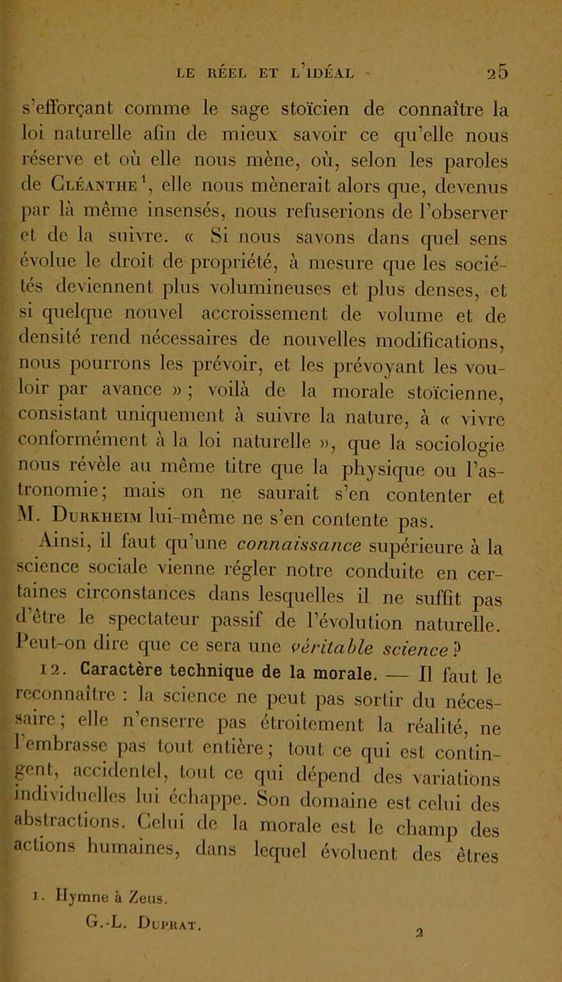 s'efforçant comme le sage stoïcien de connaître la loi naturelle afin de mieux savoir ce qu’elle nous réserve et où elle nous mène, où, selon les paroles de Cléanthe1, elle nous mènerait alors que, devenus par là même insensés, nous refuserions de l’observer et de la suivre. « Si nous savons dans quel sens évolue le droit de propriété, à mesure que les socié- tés deviennent plus volumineuses et plus denses, et si quelque nouvel accroissement de volume et de densité rend nécessaires de nouvelles modifications, nous pourrons les prévoir, et les prévoyant les vou- loir par avance » ; voilà de la morale stoïcienne, consistant uniquement à suivre la nature, à « vivre conformement a la loi naturelle », que la sociologie nous révèle au même titre que la physique ou l’as- tronomie; mais on ne saurait s’en contenter et M. Dureiieim lui-même ne s’en contente pas. Ainsi, il laut qu’une connaissance supérieure à la science sociale vienne régler notre conduite en cer- taines circonstances dans lesquelles il ne suffit pas d’être le spectateur passif de l’évolution naturelle. Peut-on dire que ce sera une véritable science ? 12. Caractère technique de la morale. — Il faut le reconnaître : la science ne peut pas sortir du néces- saire ; elle n’enserre pas étroitement la réalité, ne l’embrasse pas tout entière; tout ce qui est contin- gent, accidentel, tout ce qui dépend des variations individuelles lui échappe. Son domaine est celui des abstractions. Celui de la morale est le champ des actions humaines, dans lequel évoluent des êtres i. Hymne à Zeus. G.-L. Duphat, 3