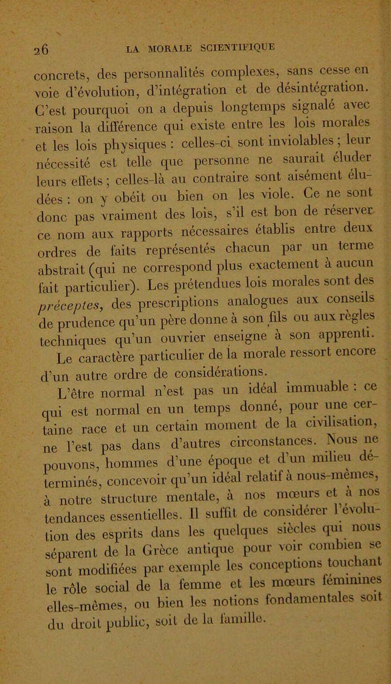 concrets, des personnalités complexes, sans cesse en voie d’évolution, d’intégration et de desintégiation. C’est pourquoi on a depuis longtemps signalé avec raison la différence qui existe entre les lois morales et les lois physiques : celles-ci sont inviolables ; leur nécessité est telle que personne ne saurait éluder leurs effets ; celles-là au contraire sont aisément élu- dées : on y obéit ou bien on les viole. Ce ne sont donc pas vraiment des lois, s’il est bon de réserver ce nom aux rapports nécessaires établis entre deux ordres de faits représentés chacun par un terme abstrait (qui ne correspond plus exactement à aucun fait particulier). Les prétendues lois morales sont des préceptes, des prescriptions analogues aux conseils de prudence qu’un père donne à son fils ou aux règles techniques qu’un ouvrier enseigne à son apprenti. Le caractère particulier de la morale ressort encore d’un autre ordre de considérations. L’être normal n’est pas un idéal immuable : ce qui est normal en un temps donné, pour une cer- taine race et un certain moment de la civilisation, ne l’est pas dans d’autres circonstances. Nous ne pouvons, hommes d’une époque et d’un milieu dé- terminés, concevoir qu’un idéal relatif à nous-memes, à notre structure mentale, à nos mœurs et a nos tendances essentielles. 11 suffit de considérer 1 évolu- tion des esprits dans les quelques siècles qui nous séparent de la Grèce antique pour voir combien se sont modifiées par exemple les conceptions touchan le rôle social de la femme et les mœurs féminines elles-mêmes, ou bien les notions fondamentales soit du droit public, soit de la iamille.