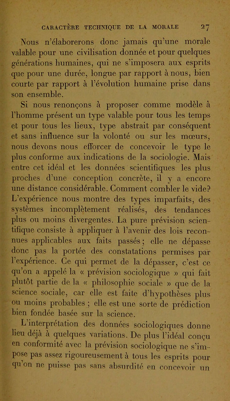 Nous n’élaborerons clone jamais qu’une morale valable pour une civilisation donnée et pour cpielcpies générations humaines, qni ne s’imposera aux esprits que pour une durée, longue par rapport à nous, bien courte par rapport à l’évolution humaine prise dans son ensemble. Si nous renonçons à proposer comme modèle à l’homme présent un type valable pour tous les temps et pour tous les lieux, type abstrait par conséquent et sans influence sur la volonté ou sur les mœurs, nous devons nous efforcer de concevoir le type le plus conforme aux indications de la sociologie. Mais entre cet idéal et les données scientifiqnes les plus proches d’une conception concrète, il y a encore une distance considérable. Comment combler le vide? L’expérience nous montre des types imparfaits, des systèmes incomplètement réalisés, des tendances plus ou moins divergentes. La pure prévision scien- tifique consiste à appliquer à l’avenir des lois recon- nues applicables aux faits passés; elle ne dépasse donc pas la portée des constatations permises par l'expérience. Ce qui permet de la dépasser, c’est ce qu’on a appelé la « prévision sociologicpic » qui fait plutôt partie de la « philosophie sociale » que de la science sociale, car elle est faite d’hypothèses plus ou moins probables ; elle est une sorte de prédiction bien fondée basée sur la science. L interprétation des données sociologiques donne lieu déjà à quelques variations. De plus l’idéal conçu en conformité avec la prévision sociologique ne s’im- pose pas assez rigoureusement à tous les esprits pour qu’on ne puisse pas sans absurdité en concevoir un
