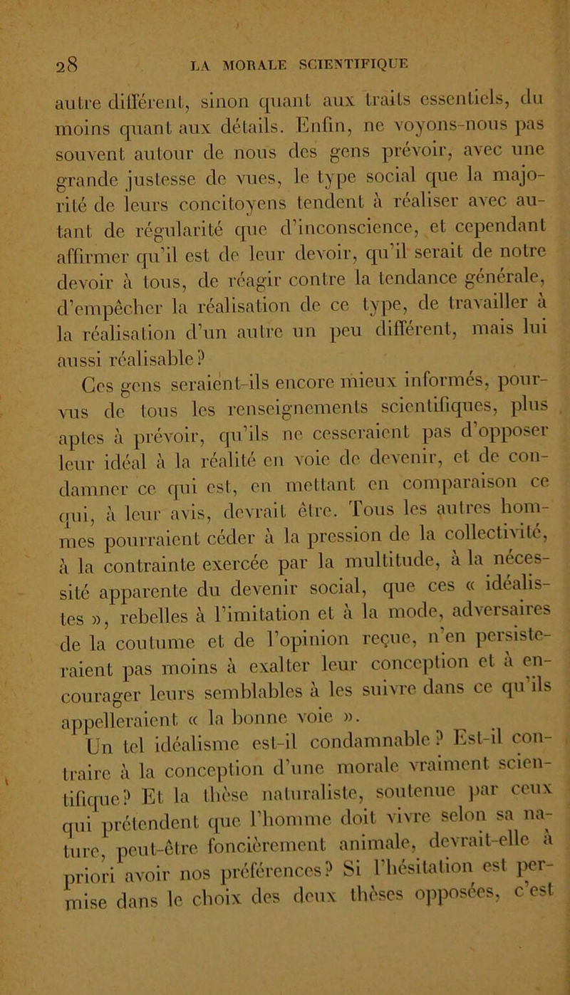 autre différent, sinon quant aux traits essentiels, du moins quant aux détails. Enfin, ne voyons-nous pas souvent autour de nous des gens prévoir, avec une grande justesse de vues, le type social que la majo- rité de leurs concitoyens tendent à réaliser avec au- tant de régularité que d’inconscience, et cependant affirmer qu’il est do leur devoir, qu il serait de notre devoir à tous, de réagir contre la tendance générale, d’empêcher la réalisation de ce type, de travailler a la réalisation d’un autre un peu different, mais lui aussi réalisable? Ces gens seraient-ils encore mieux informés, pour- vus de tous les renseignements scientifiques, plus aptes à prévoir, qu’ils ne cesseraient pas d’opposer leur idéal à la réalité en voie de devenir, et de con- damner ce qui est, en mettant en comparaison ce qui, à leur avis, devrait être. Tous les autres hom- mes pourraient céder à la pression de la collectivité, à la contrainte exercée par la multitude, à la néces- sité apparente du devenir social, cpie ces « idéalis- tes », rebelles à l imitation et a la mode, adversaires de la coutume et de l’opinion reçue, n’en persiste- raient pas moins à exalter leur conception et a en- courager leurs semblables à les suivre dans ce qu ils appelleraient <c la bonne voie ». Un tel idéalisme est-il condamnable? Est-il con- traire à la conception d’une morale vraiment scien- tifique? Et la thèse naturaliste, soutenue par ceux qui prétendent que l’homme doit vivre selon sa na- ture peut-être foncièrement animale, devrait-elle a priori avoir nos préférences? Si l’hésitation est per- mise dans le choix des deux thèses opposées, c est