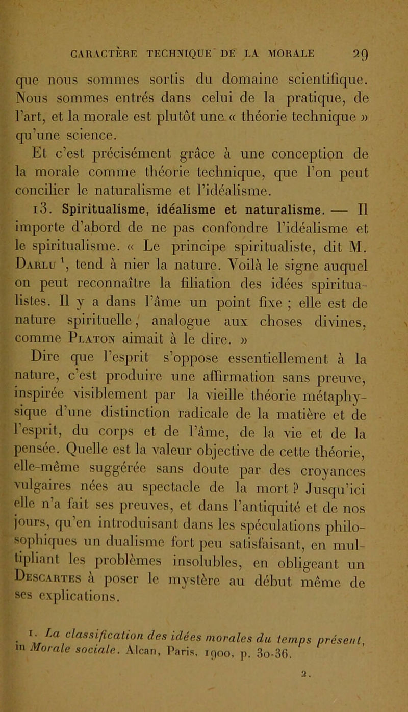 que nous sommes sortis du domaine scientifique. Nous sommes entrés dans celui de la pratique, de l’art, et la morale est plutôt une « théorie technique » qu’une science. Et c’est précisément grâce à une conception de la morale comme théorie technique, cpie l’on peut concilier le naturalisme et l’idéalisme. i3. Spiritualisme, idéalisme et naturalisme. — Il importe d’abord de ne pas confondre l’idéalisme et le spiritualisme. « Le principe spiritualiste, dit M. Darlu \ tend à nier la nature. Voilà le signe auquel on peut reconnaître la filiation des idées spiritua- listes. Il y a dans l’âme un point fixe ; elle est de nature spirituelle, analogue aux choses divines, comme Platon aimait à le dire. » Dire que l’esprit s’oppose essentiellement à la nature, c’est produire une affirmation sans preuve, inspirée visiblement par la vieille théorie métaphy- sique d’une distinction radicale de la matière et de l’esprit, du corps et de l’âme, de la vie et de la pensée. Quelle est la valeur objective de cette théorie, elle-meme suggérée sans doute par des croyances vulgaires nées au spectacle de la mort ? Jusqu’ici elle n’a fait ses preuves, et dans l’antiquité et de nos jours, qu’en introduisant dans les spéculations philo- sophiques un dualisme fort peu satisfaisant, en mul- tipliant les problèmes insolubles, en obligeant un Descartes à poser le mystère au début même de ses explications. • Ia classificati°n des idées morales du temps présent, in Morale sociale. Alcan, Paris, ipoo, p. 3o-36.