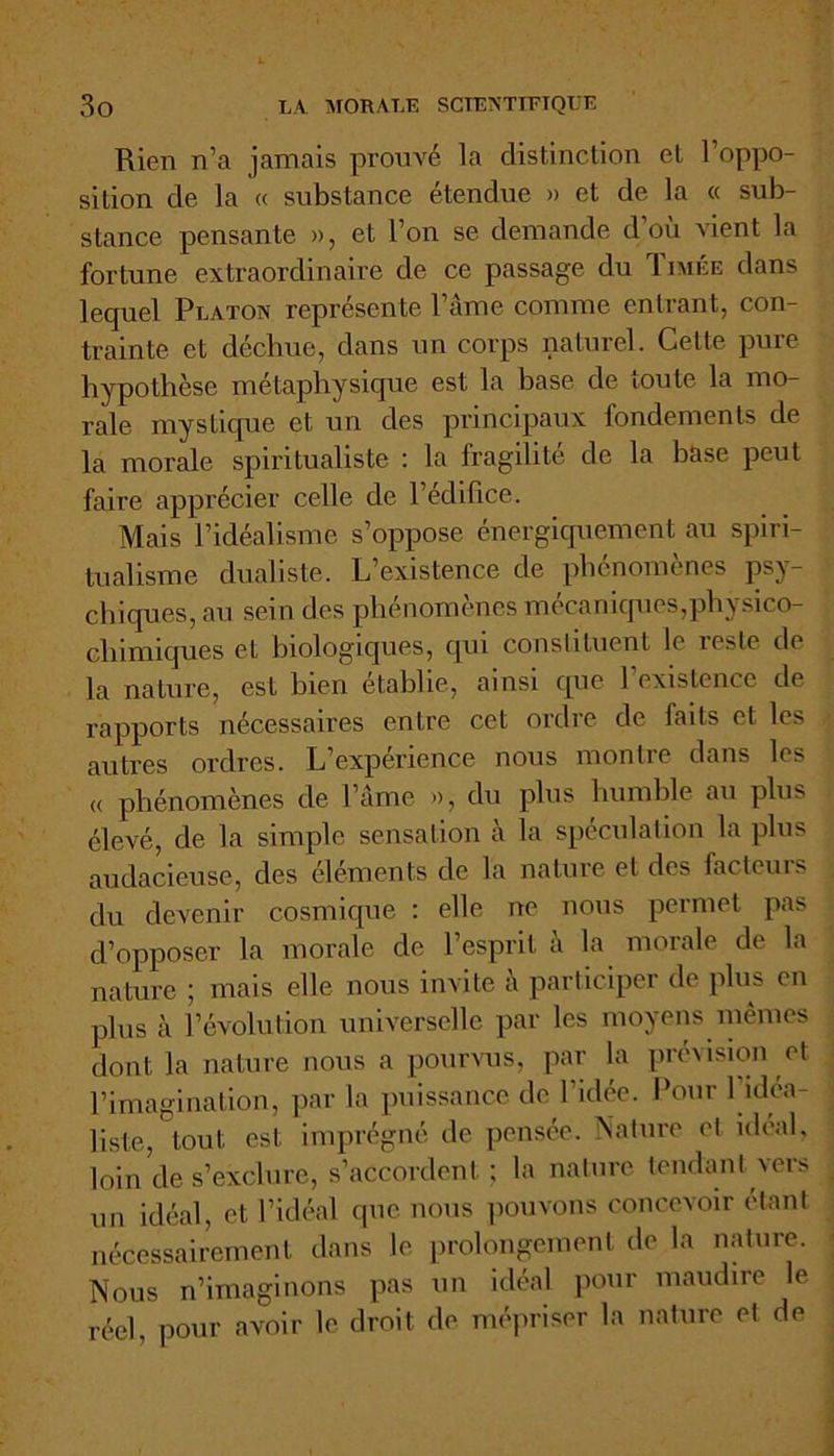 Rien n’a jamais prouvé la distinction et l’oppo- sition de la « substance étendue » et de la « sub- stance pensante », et l’on se demande d’où vient la fortune extraordinaire de ce passage du Timée dans lequel Platon représente l’âme comme entrant, con- trainte et déchue, dans un corps naturel. Cette pure hypothèse métaphysique est la base de toute la mo- rale mystique et un des principaux fondements de la morale spiritualiste : la fragilité de la hase peut faire apprécier celle de l’édifice. Mais l’idéalisme s’oppose énergiquement au spiri- tualisme dualiste. L’existence de phénomènes psy- chiques, au sein des phénomènes mécaniques,physico- chimiques et biologiques, qui constituent le reste de la nature, est bien établie, ainsi que l’existence de rapports nécessaires entre cet ordre de faits et les autres ordres. L’expérience nous montre dans les « phénomènes de l’âme », du plus humble au plus élevé, de la simple sensation à la spéculation la plus audacieuse, des éléments de la nature et des facteurs du devenir cosmique : elle ne nous permet pas d’opposer la morale de l’esprit à la morale de la nature ; mais elle nous invite a participer de plus en plus à l’évolution universelle par les moyens mêmes dont la nature nous a pourvus, par la prévision et l’imagination, par la puissance de l'idée. Pour l’idéa- liste, tout est imprégné de pensée. Nature et idéal, loin de s’exclure, s’accordent ; la nature tendant vers un idéal, et l’idéal que nous pouvons concevoir étant nécessairement dans le prolongement de la nature. Nous n’imaginons pas un idéal pour maudire le réel, pour avoir le droit de mépriser la nature et de
