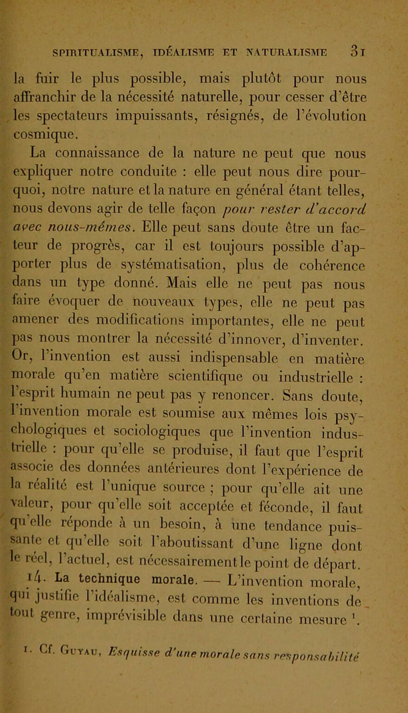 la fuir le plus possible, mais plutôt pour nous affranchir de la nécessité naturelle, pour cesser d’être les spectateurs impuissants, résignés, de l’évolution cosmique. La connaissance de la nature ne peut que nous expliquer notre conduite : elle peut nous dire pour- quoi, notre nature et la nature en général étant telles, nous devons agir de telle façon pour rester d’accord avec nous-mêmes. Elle peut sans doute être un fac- teur de progrès, car il est toujours possible d’ap- porter plus de systématisation, plus de cohérence dans un type donné. Mais elle ne peut pas nous faire évoquer de. nouveaux types, elle ne peut pas amener des modifications importantes, elle ne peut pas nous montrer la nécessité d’innover, d’inventer. Or, l’invention est aussi indispensable en matière morale qu’en matière scientifique ou industrielle : l’esprit humain ne peut pas y renoncer. Sans doute, l’invention morale est soumise aux mêmes lois psy- chologiques et sociologiques que l’invention indus- trielle : pour qu’elle se produise, il faut que l’esprit associe des données antérieures dont l’expérience de la réalité est l’unique source ; pour qu’elle ait une valeur, pour qu’elle soit acceptée et féconde, il faut qu elle reponde à un besoin, à une tendance puis- sante et qu’elle soit l’aboutissant d’une ligne dont le réel, l’actuel, est nécessairement le point de départ. La technique morale. — L’invention morale, q'ii justifie 1 idéalisme, est comme les inventions de tout genre, imprévisible dans une certaine mesure '. i. Cf. Cu ïau, Esquisse d une morale sans responsabilité