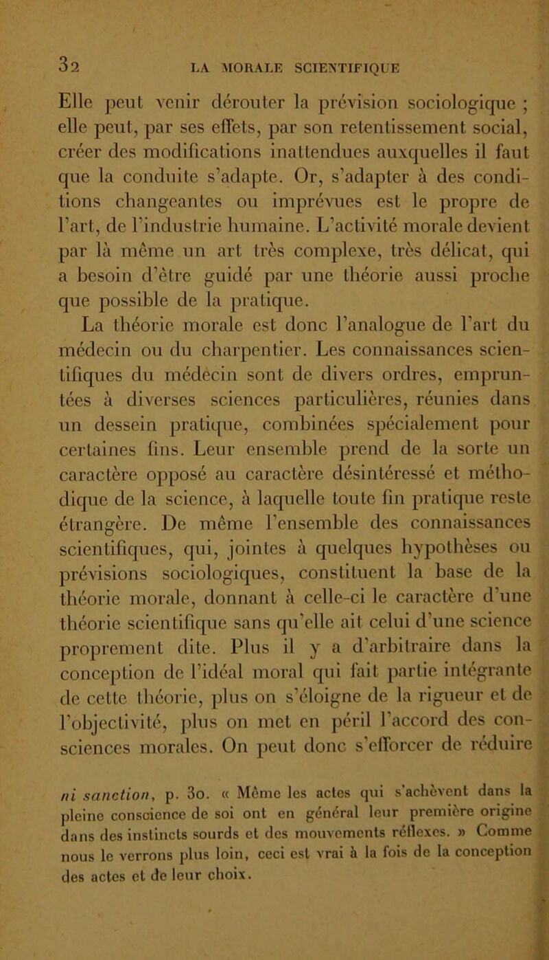 Elle peut venir dérouter la prévision sociologique ; elle peut, par ses efTets, par son retentissement social, créer des modifications inattendues auxquelles il faut que la conduite s’adapte. Or, s’adapter à des condi- tions changeantes ou imprévues est le propre de l’art, de l’industrie humaine. L’activité morale devient par là même un art très complexe, très délicat, cpii a besoin d’être guidé par une théorie aussi proche que possible de la pratique. La théorie morale est donc l’analogue de l’art du médecin ou du charpentier. Les connaissances scien- tifiques du médecin sont de divers ordres, emprun- tées à diverses sciences particulières, réunies dans un dessein pratique, combinées spécialement pour certaines fins. Leur ensemble prend de la sorte un caractère opposé au caractère désintéressé et métho- dique de la science, à laquelle toute fin pratique reste étrangère. De même l’ensemble des connaissances scientifiques, qui, jointes à quelques hypothèses ou prévisions sociologiques, constituent la base de la théorie morale, donnant à celle-ci le caractère d’une théorie scientifique sans qu'elle ait celui d’une science proprement dite. Plus il y a d’arbitraire dans la conception de l’idéal moral qui fait partie intégrante de cette théorie, plus on s’éloigne de la rigueur et de l’objectivité, plus on met en péril l’accord des con- sciences morales. On peut donc s’efforcer de réduire ni sanction, p. 3o. « Même les actes qui s’achèvent dans la pleine conscience de soi ont en général leur première origine dans des instincts sourds et des mouvements réllexes. » Comme nous le verrons plus loin, ceci est vrai à la fois de la conception des actes et de leur choix.
