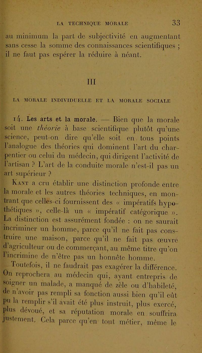 au minimum la pari de subjectivité en augmentant sans cesse la somme des connaissances scientifiques ; il ne faut pas espérer la réduire à néant. III LA MORALE INDIVIDUELLE ET LA MORALE SOCIALE 14 • Les arts et la morale. — Bien que la morale soit une théorie à base scientifique plutôt qu’une science, peut-on dire qu’elle soit en tous points 1 analogue des théories qui dominent l’art du char- pentier ou celui du médecin, qui dirigent l’activité de l’artisan L’art de la conduite morale n’est-il pas un art supérieur ? Kant a cru établir une distinction profonde entre la morale et les autres théories techniques, en mon- trant que celles-ci fournissent des « impératifs hypo- thétiques », celle-là un « impératif catégorique ». La distinction est assurément fondée : on ne saurait incriminer un homme, parce qu’il ne fait pas cons- truire une maison, parce qu’il ne fait pas œuvre d’agriculteur ou de commerçant, au même titre qu’on l’incrimine de n’être pas un honnête homme. Toutefois, il ne faudrait pas exagérer la différence. On reprochera au médecin qui, ayant entrepris de soigner un malade, a manqué de zèle ou d’habileté, de n’avoir pas rempli sa fonction aussi bien qu’il eut pji la remplir s’il avait été plus instruit, plus exercé, plus dévoué, et sa réputation morale en souffrira justement. Cela parce qu’en tout métier, même le