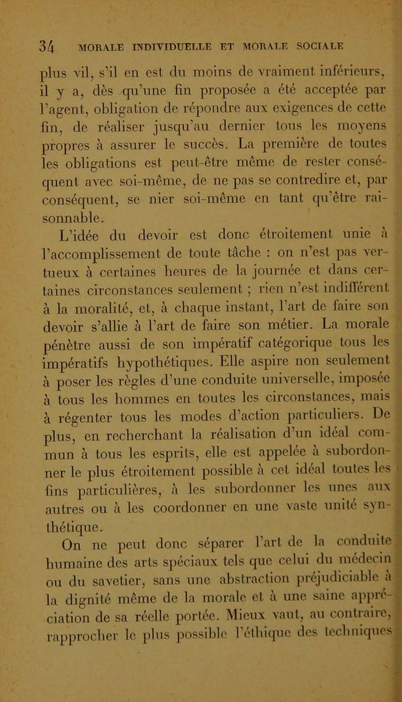 plus vil, s’il en est du moins cle vraiment inférieurs, il y a, dès qu’une fin proposée a été acceptée par l’agent, obligation de répondre aux exigences de cette fin, de réaliser jusqu’au dernier tous les moyens propres à assurer le succès. La première de toutes les obligations est peut-être meme de rester consé- quent avec soi-même, de ne pas se contredire et, par conséquent, se nier soi-même en tant qu être rai- sonnable. L’idée du devoir est donc étroitement unie à l’accomplissement de toute tâche : on n’est pas ver- tueux à certaines heures de la journée et dans cer- taines circonstances seulement ; rien n’est indifférent à la moralité, et, à chaque instant, l’art de laire son devoir s’allie à l’art de faire son métier. La morale pénètre aussi de son impératif catégorique tous les impératifs hypothétiques. Elle aspire non seulement à poser les règles d’une conduite universelle, imposée à tous les hommes en toutes les circonstances, mais à régenter tous les modes d’action particuliers. De plus, en recherchant la réalisation d’un idéal com- mun à tous les esprits, elle est appelée à subordon- ner le plus étroitement possible à cet idéal toutes les fins particulières, les subordonner les unes aux autres ou à les coordonner en une vaste unité syn- thétique. On ne peut donc séparer l’art de la conduite humaine des arts spéciaux tels que celui du médecin ou du savetier, sans une abstraction préjudiciable a la dignité même de la morale et à une saine appré- ciation de sa réelle portée. Mieux vaut, au contraire, fapprocher le plus possible l’éthique des techniques
