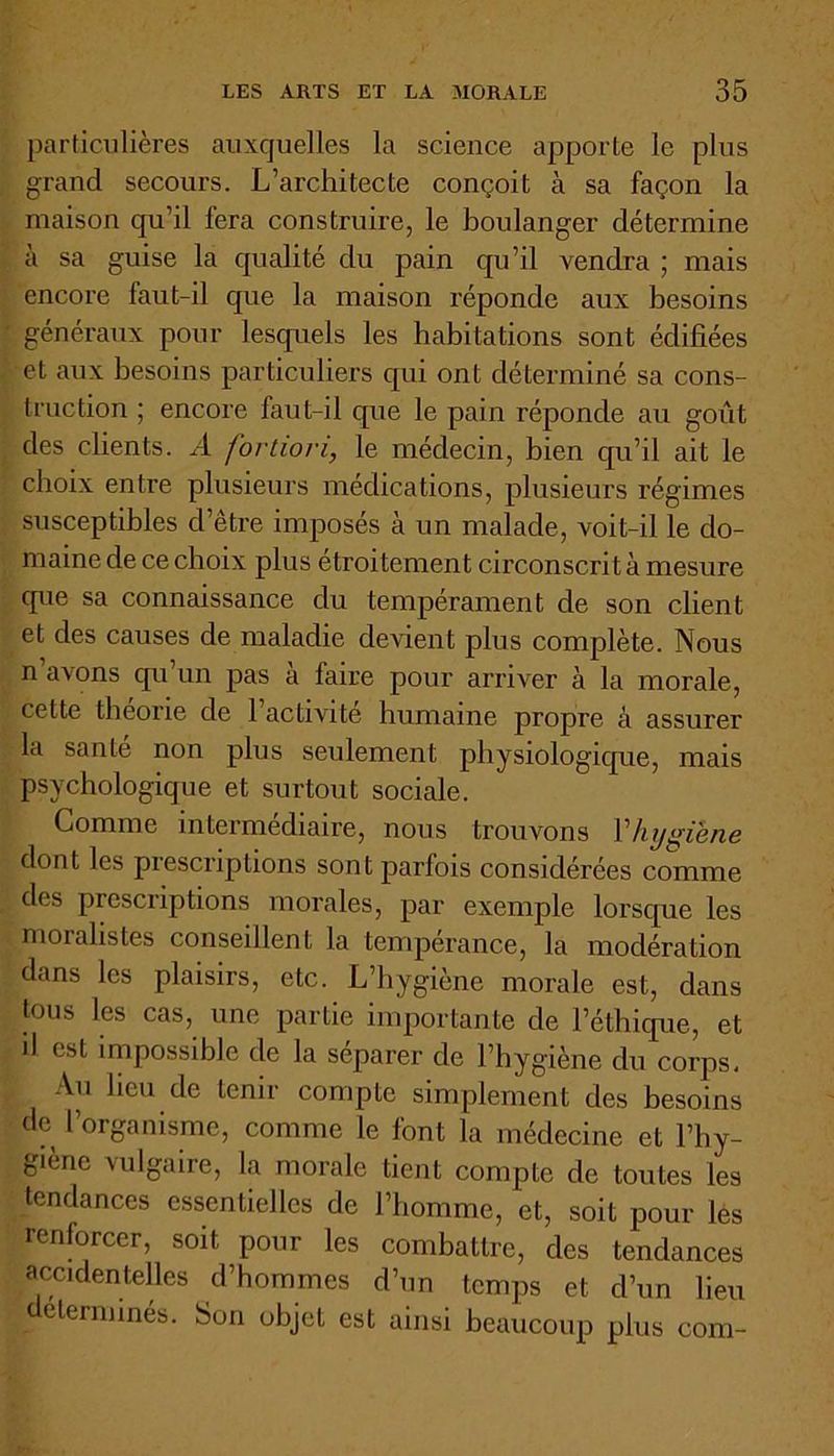 particulières auxquelles la science apporte le plus grand secours. L’architecte conçoit à sa façon la maison qu’il fera construire, le boulanger détermine à sa guise la qualité du pain qu’il vendra ; mais encore faut-il que la maison réponde aux besoins généraux pour lesquels les habitations sont édifiées et aux besoins particuliers qui ont déterminé sa cons- truction ; encore faut-il que le pain réponde au goût des clients. A fortiori, le médecin, bien qu’il ait le choix entre plusieurs médications, plusieurs régimes susceptibles d’être imposés à un malade, voit-il le do- maine de ce choix plus étroitement circonscrit à mesure que sa connaissance du tempérament de son client et des causes de maladie devient plus complète. Nous n’avons qu’un pas à faire pour arriver à la morale, cette theone de 1 activité humaine propre à assurer la sanie non plus seulement physiologique, mais psychologique et surtout sociale. Comme intermediaire, nous trouvons Vhygiène dont les prescriptions sont parfois considérées comme des prescriptions morales, par exemple lorsque les moralistes conseillent la tempérance, la modération dans les plaisirs, etc. L’hygiène morale est, dans tous les cas, une partie importante de l’éthique, et il est impossible de la séparer de l’hygiène du corps. Au lieu de tenir compte simplement des besoins de l’organisme, comme le font la médecine et l’hy- giène vulgaire, la morale tient compte de toutes les tendances essentielles de l’homme, et, soit pour les renforcer, soit pour les combattre, des tendances accidentelles d’hommes d’un temps et d’un lieu déterminés. Son objet est ainsi beaucoup plus com-