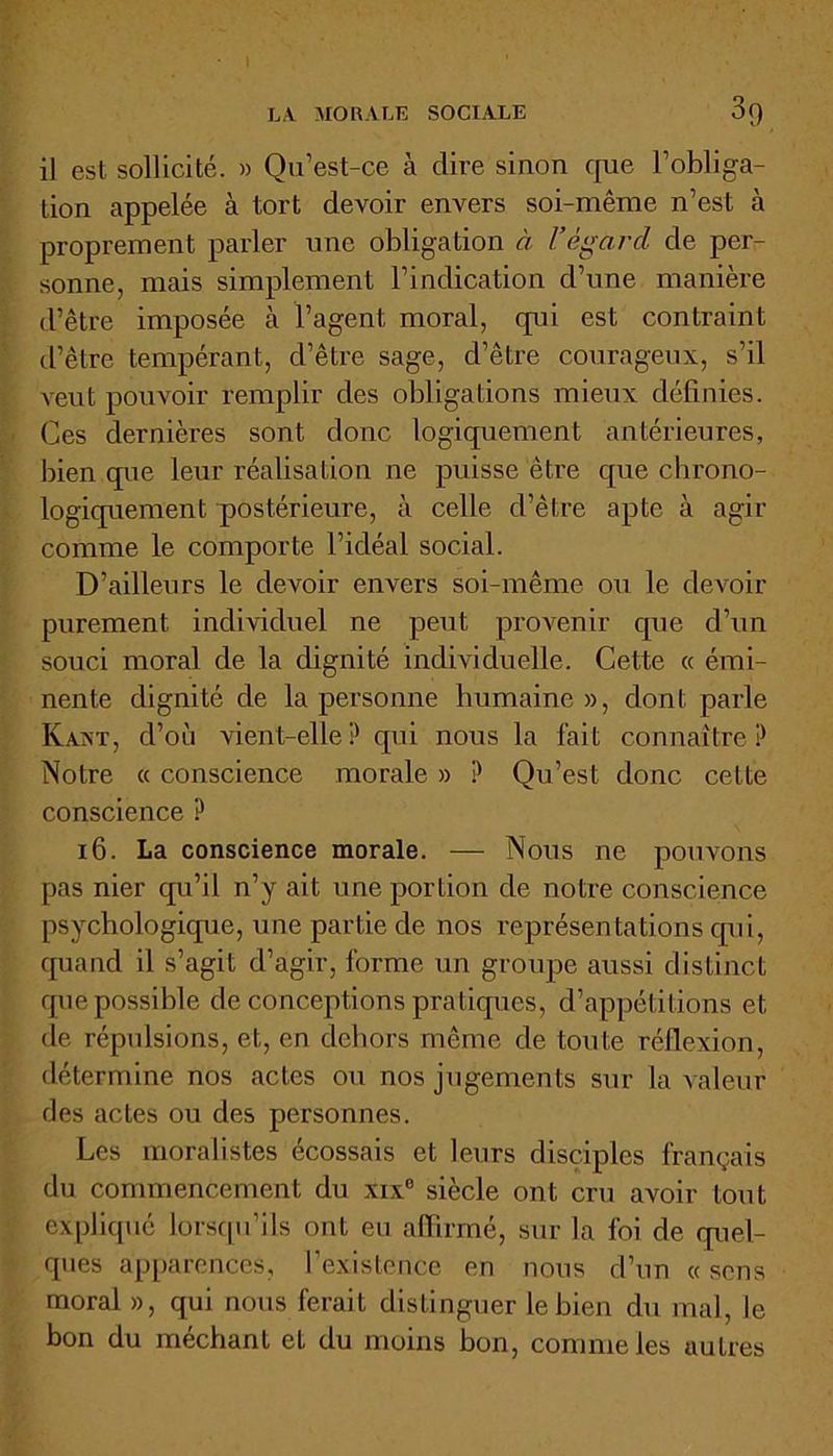 il est sollicité. » Qu’est-ce à dire sinon que l’obliga- tion appelée à tort devoir envers soi-même n’est à proprement parler une obligation à Vègarcl de per- sonne, mais simplement l’indication d’une manière d’être imposée à l’agent, moral, qui est contraint d’être tempérant, d’être sage, d’être courageux, s’il veut pouvoir remplir des obligations mieux définies. Ces dernières sont donc logiquement antérieures, bien que leur réalisation ne puisse être que chrono- logiquement postérieure, à celle d’être apte à agir comme le comporte l’idéal social. D’ailleurs le devoir envers soi-même ou le devoir purement individuel ne peut provenir que d’un souci moral de la dignité individuelle. Cette « émi- nente dignité de la personne humaine», dont parle KaaT, d’où vient-elle ? qui nous la fait connaître ? Notre « conscience morale » ? Qu’est donc cette conscience ? 16. La conscience morale. — Nous ne pouvons pas nier qu’il n’y ait une portion de notre conscience psychologique, une partie de nos représentations qui, quand il s’agit d’agir, forme un groupe aussi distinct que possible de conceptions pratiques, d’appétitions et de répulsions, et, en dehors même de toute réflexion, détermine nos actes ou nos jugements sur la valeur fies actes ou des personnes. Les moralistes écossais et leurs disciples français du commencement du xix6 siècle ont cru avoir tout expliqué lorsqu’ils ont eu affirmé, sur la foi de quel- ques apparences, l’existence en nous d’un « sens moral », qui nous ferait distinguer le bien du mal, le bon du méchant et du moins bon, comme les autres