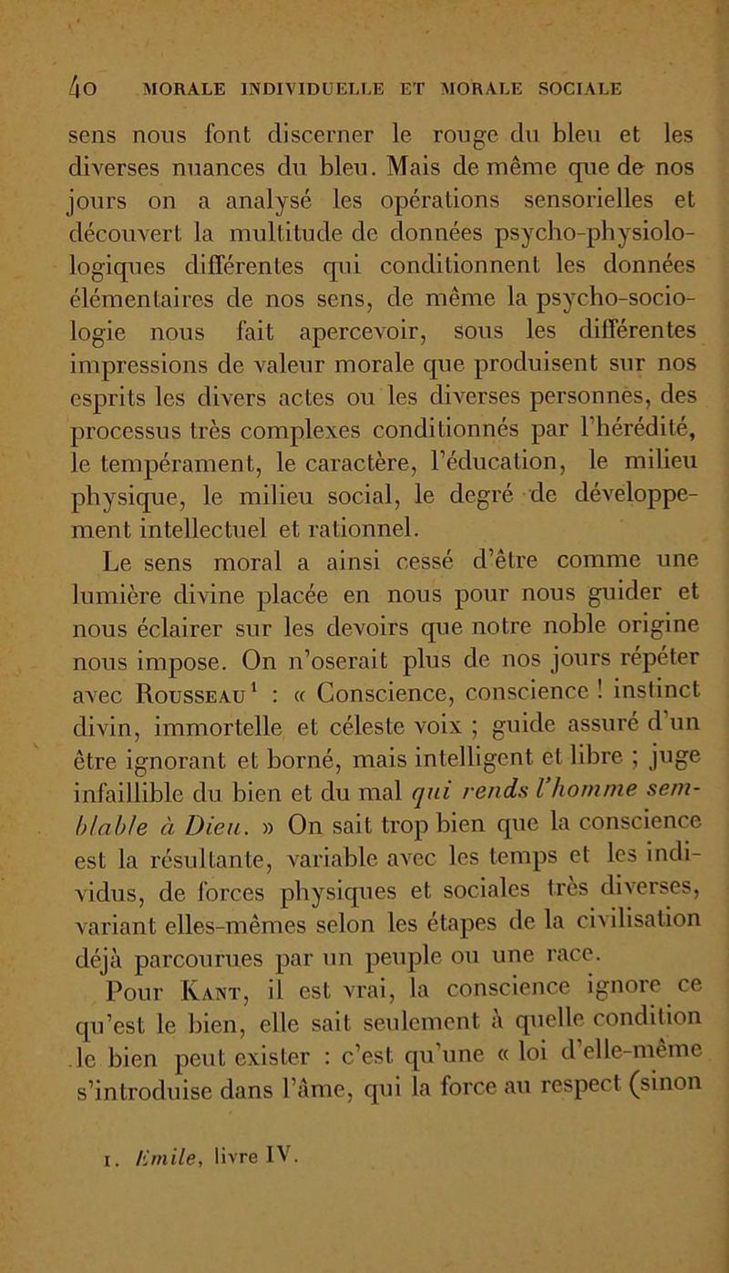 sens nous font discerner le rouge du bleu et les diverses nuances du bleu. Mais de même que de nos jours on a analysé les opérations sensorielles et découvert la multitude de données psycho-physiolo- logiques différentes qui conditionnent les données élémentaires de nos sens, de même la psycho-socio- logie nous fait apercevoir, sous les différentes impressions de valeur morale que produisent sur nos esprits les divers actes ou les diverses personnès, des processus très complexes conditionnés par l'hérédité, le tempérament, le caractère, l’éducation, le milieu physique, le milieu social, le degré de développe- ment intellectuel et rationnel. Le sens moral a ainsi cessé d’être comme une lumière divine placée en nous pour nous guider et nous éclairer sur les devoirs que notre noble origine nous impose. On n’oserait plus de nos jours répéter avec Rousseau 1 : « Conscience, conscience ! instinct divin, immortelle et céleste voix ; guide assuré d un être ignorant et borné, mais intelligent et libre ; juge infaillible du bien et du mal qui rends l homme sem- blable à Dieu. » On sait trop bien que la conscience est la résultante, variable avec les temps et les indi- vidus, de forces physiques et sociales très diverses, variant elles-mêmes selon les étapes de la civilisation déjà parcourues par un peuple ou une race. Pour Kant, il est vrai, la conscience ignore ce qu’est le bien, elle sait seulement à quelle condition le bien peut exister : c’est qu une « loi d elle-même s’introduise dans l’Ame, qui la force au respect (sinon i. Emile, livre IV.