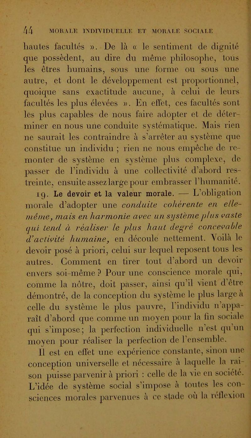 hautes facultés ». De là « le sentiment de dignité que possèdent, au dire du même philosophe, tous les êtres humains, sous une forme ou sous une autre, et dont le développement est proportionnel, quoique sans exactitude aucune, à celui de leurs facultés les plus élevées ». En effet, ces facultés sont les plus capables de nous faire adopter cl de déter- miner en nous une conduite systématique. Mais rien ne saurait les contraindre à s’arrêter au système que constitue un individu ; rien ne nous empêche de re- monter de système en système plus complexe, de passer de l’individu à une collectivité d’abord res- treinte, ensuite assez large pour embrasser l’humanité. 19. Le devoir et la valeur morale. — L’obligation morale d’adopter une conduite cohérente en elle- même, mais en harmonie avec un système plus vaste (jui tend ci réaliser le plus haut degré concevable d’activité humaine, en découle nettement. Voilà le devoir posé à priori, celui sur lequel reposent tous les autres. Comment en tirer tout d’abord un devoir envers soi-même ? Pour une conscience morale qui, comme la nôtre, doit passer, ainsi qu’il vient d être démontré, de la conception du système le plus large a celle du système le plus pauvre, 1 individu n appa- raît cl’abord que comme un moyen pour la fin sociale qui s’impose; la perfection individuelle 11 est qu un moyen pour réaliser la perfection de l’ensemble. 11 est en effet une expérience constante, sinon une conception universelle et nécessaire à laquelle la rai- son puisse parvenir à priori : celle de la vie en société. L’idée de système social s’impose à toutes les con- sciences morales parvenues à ce stade où la réflexion