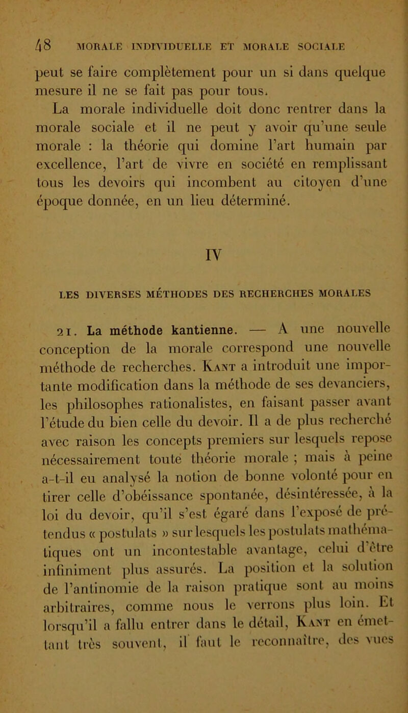 peut se faire complètement pour un si dans quelque mesure il ne se fait pas pour tous* La morale individuelle doit donc rentrer dans la morale sociale et il ne peut y avoir qu’une seule morale : la théorie qui domine l’art humain par excellence, l’art de vivre en société en remplissant tous les devoirs qui incombent au citoyen d’une époque donnée, en un lieu déterminé. IV LES DIVERSES MÉTHODES DES RECHERCHES MORALES 21. La méthode kantienne. — A une nouvelle conception de la morale correspond une nouvelle méthode de recherches. Kant a introduit une impor- tante modification dans la méthode de ses devanciers, les philosophes rationalistes, en faisant passer avant l’étude du bien celle du devoir. Il a de plus recherché avec raison les concepts premiers sur lesquels repose nécessairement toute théorie morale ; mais t\ peine a-t-il eu analysé la notion de bonne volonté pour en tirer celle d’obéissance spontanée, désintéressée, a la loi du devoir, qu’il s’est égaré dans l’exposé de pré- tendus « postulats » sur lesquels les postulats mathéma- tiques ont un incontestable avantage, celui d être infiniment plus assurés. La position et la solution de l’antinomie de la raison pratique sont au moins arbitraires, comme nous le verrons plus loin. El lorsqu’il a fallu entrer dans le detail, Kant en émet- tant très souvent, il faut le reconnaître, des vues