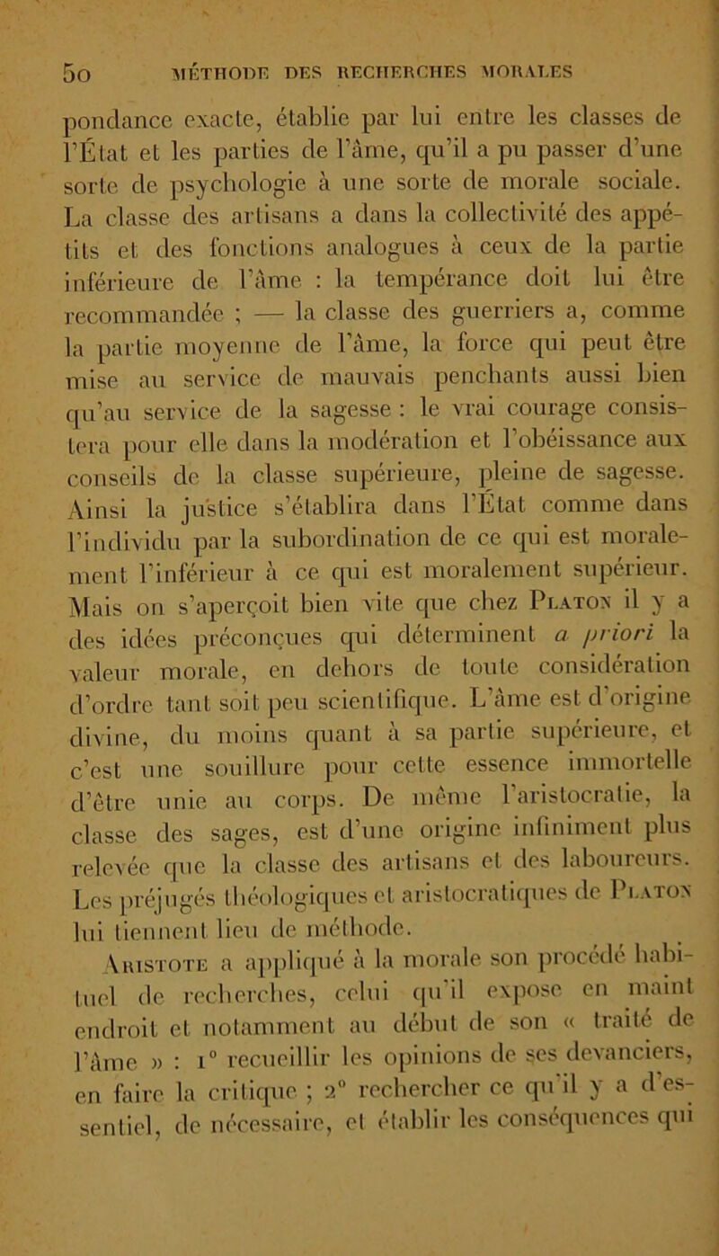 pondance exacte, établie par lui entre les classes de l’État et les parties de Pâme, qu’il a pu passer d’une sorte de psychologie à une sorte de morale sociale. La classe des artisans a dans la collectivité des appé- tits et des fonctions analogues à ceux de la partie inférieure de l’âme : la tempérance doit lui être recommandée ; — la classe des guerriers a, comme la partie moyenne de l’âme, la force qui peut être mise au service de mauvais penchants aussi bien qu’au service de la sagesse : le vrai courage consis- tera pour elle dans la modération et 1 obéissance aux conseils de la classe supérieure, pleine de sagesse. Ainsi la justice s’établira dans l’État comme dans l’indiviclu par la subordination de ce qui est morale- ment l’inférieur à ce qui est moralement supérieur. Mais on s’aperçoit bien vite que chez Platon il y a des idées préconçues qui déterminent a /jriori la valeur morale, en dehors de toute considération d’ordre tant soit peu scientifique. L’âme est d origine divine, du moins quant à sa partie supérieure, et c’est une souillure pour cette essence immortelle d’être unie au corps. De même l’aristocratie, la classe des sages, est d’une origine infiniment plus relevée que la classe des artisans et des laboureurs. Les préjugés théologiques et aristocratiques de Platon lui tiennent lieu de méthode. Aristote a appliqué à la morale son procédé habi- tuel de recherches, celui qu'il expose en maint endroit et notamment au début de son « traité de Pâme » : i° recueillir les opinions de $es devanciers, en faire la critique ; 2° rechercher ce qu'il y a d’es- sentiel, de nécessaire, el établir les conséquences qui