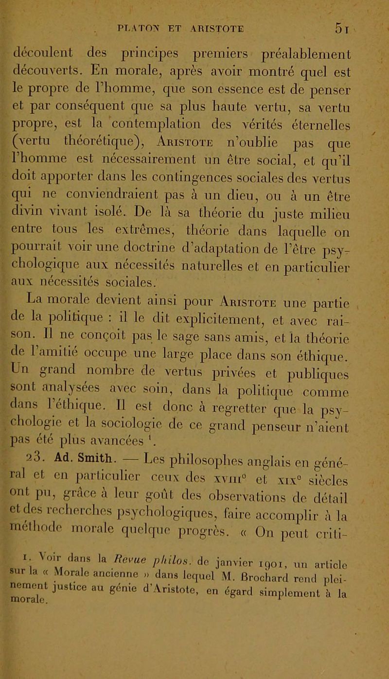 PT, A TON ET ARISTOTE 5ï découlent des principes premiers préalablement découverts. En morale, après avoir montré quel est le propre de l’homme, que son essence est de penser et par conséquent que sa plus haute vertu, sa vertu propre, est la contemplation des vérités éternelles (vertu théorétique), Aristote n’oublie pas que l’homme est nécessairement un être social, et qu’il doit apporter dans les contingences sociales des vertus qui ne conviendraient pas à un dieu, ou à un être divin vivant isolé. De là sa théorie du juste milieu entre tous les extrêmes, théorie dans laquelle on pourrait voir une doctrine d’adaptation de l’être psy- chologique aux nécessités naturelles et en particulier aux nécessités sociales. La morale devient ainsi pour Aristote une partie de la politique : il le dit explicitement, et avec rai- son. Il ne conçoit pas le sage sans amis, et la théorie de l’amitié occupe une large place dans son éthique. Un grand nombre de vertus privées et publiques sont analysées avec soin, dans la politique comme dans 1 éthique. 11 est donc à regretter que la psx7- chologie et la sociologie de ce grand penseur n’aient pas été [dus avancées ’. 9.3. Ad. Smith. — Les philosophes anglais en géné- ral et en particulier ceux des xvm° et xix° siècles ont pu, grâce à leur goût des observations de détail et des recherches psychologiques, faire accomplir à la méthode morale quelque progrès. « On peut crili- i. Voir dans la Revue philos, do janvier 1901, un article sur la « Morale anccnne » dans lequel M. Brochard rend plei- nement justice au génie d’Aristote, en égard simplement à la
