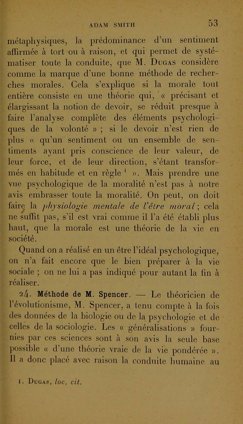 ADAM SMITH métaphysiques, la prédominance d’un sentiment affirmée à tort ou à raison, et qui permet de systé- matiser toute la conduite, que M. Dugas considère comme la marque d’une bonne méthode de recher- ches morales. Cela s’explique si la morale tout entière consiste en une théorie qui, « précisant et élargissant la notion de devoir, se réduit presque à faire l’analyse complète des éléments psychologi- ques de la volonté » ; si le devoir n’est rien de plus « qu’un sentiment ou un ensemble de sen- timents ayant pris conscience de leur valeur, de leur force, et de leur direction, s’étant transfor- més en habitude et en règle 1 ». Mais prendre une vue psychologique de la moralité n’est pas à notre avis embrasser toute la moralité. On peut, on doit faire la physiologie mentale de l’être moral ; cela ne suffit pas, s’il est vrai comme il l’a été établi plus haut, que la morale est une théorie de la vie en société. Quand on a réalisé en un être l’idéal psychologique, on n’a fait encore que le bien préparer à la vie sociale ; on ne lui a pas indiqué pour autant la fin à réaliser. 24. Méthode de M. Spencer. — Le théoricien de l’évolutionisme, M. Spencer, a tenu compte à la fois des données de la biologie ou de la psychologie et de celles de la sociologie. Les « généralisations » four- nies par ces sciences sont à son avis la seule base possible « d’une théorie vraie de la vie pondérée ». Il a donc placé avec raison la conduite humaine au 1. Dugas, loc, ait.