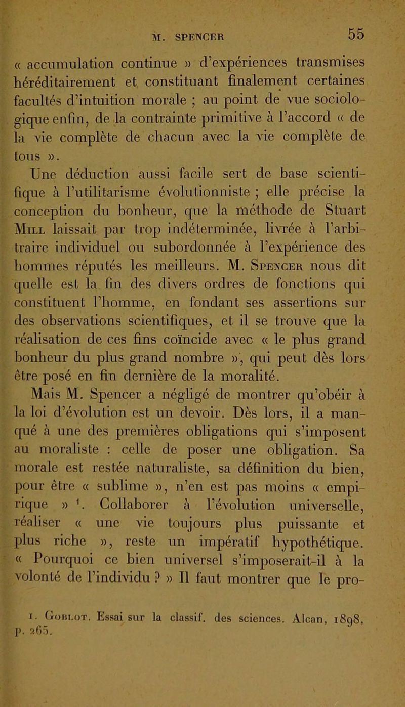 « accumulation continue » d’expériences transmises héréditairement et constituant finalement certaines facultés d’intuition morale ; au point de vue sociolo- gique enfin, de la contrainte primitive à l’accord « de la vie complète de chacun avec la vie complète de tous ». Une déduction aussi facile sert de base scienti- fique à l’utilitarisme évolutionniste ; elle précise la conception du bonheur, cpie la méthode de Stuart Mill laissait par trop indéterminée, livrée à l’arbi- traire individuel ou subordonnée à l’expérience des hommes réputés les meilleurs. M. Spencer nous dit quelle est la fin des divers ordres de fonctions q\ii constituent l’homme, en fondant ses assertions sur des observations scientifiques, et il se trouve que la réalisation de ces fins coïncide avec « le plus grand bonheur du plus grand nombre », qui peut dès lors être posé en fin dernière de la moralité. Mais M. Spencer a négligé de montrer qu’obéir à la loi d’évolution est un devoir. Dès lors, il a man- qué à une des premières obligations qui s’imposent au moraliste : celle de poser une obligation. Sa morale est restée naturaliste, sa définition du bien, pour être « sublime », n’en est pas moins « empi- rique » b Collaborer à l’évolution universelle, réaliser « une vie toujours plus puissante et plus riche », reste un impératif hypothétique. « Pourquoi ce bien universel s’imposerait-il à la volonté de l’individu ? » Il faut montrer que le pro- J. Gobi.ot. Essai sur la classif. des sciences. Alcan, 1898, p. 265.