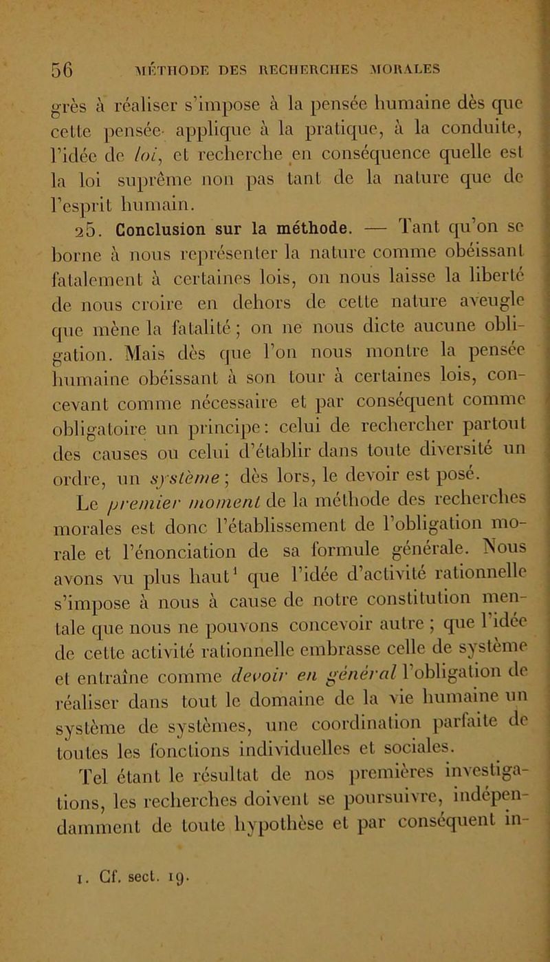 grès à réaliser s’impose à la pensée humaine dès que celte pensée- applique à la pratique, à la conduite, l’idée de loi, et recherche en conséquence quelle est la loi suprême non pas tant de la nature que de l’esprit humain. 25. Conclusion sur la méthode. — Tant qu’on se borne à nous représenter la nature comme obéissant fatalement à certaines lois, on nous laisse la liberté de nous croire en dehors de cette nature aveugle que mène la lalaliléj on ne nous dicte aucune obli- gation. Mais dès que l’on nous montre la pensée humaine obéissant à son tour à certaines lois, con- cevant connue nécessaire et par conséquent comme obligatoire un principe: celui de rechercher partout des causes ou celui d’établir dans toute diversité un ordre, un système ; dès lors, le devoir est pose. Le premier moment de la méthode des recherches morales est donc l’établissement de l’obligation mo- rale et l’énonciation de sa formule générale. TSous avons vu plus haut1 que l’idee d activité rationnelle s’impose à nous à cause de notre constitution men- tale que nous ne pouvons concevoir autre ; que 1 idée de cette activité rationnelle embrasse celle de système et entraîne comme devoir en général l’obligation do réaliser dans tout le domaine de la vie humaine un système de systèmes, une coordination parfaite de toutes les fonctions individuelles et sociales. Tel étant le résultat de nos premières investiga- tions, les recherches doivent se poursuivre, indépen- damment de toute hypothèse et par conséquent in x. Gf. seci. 19.