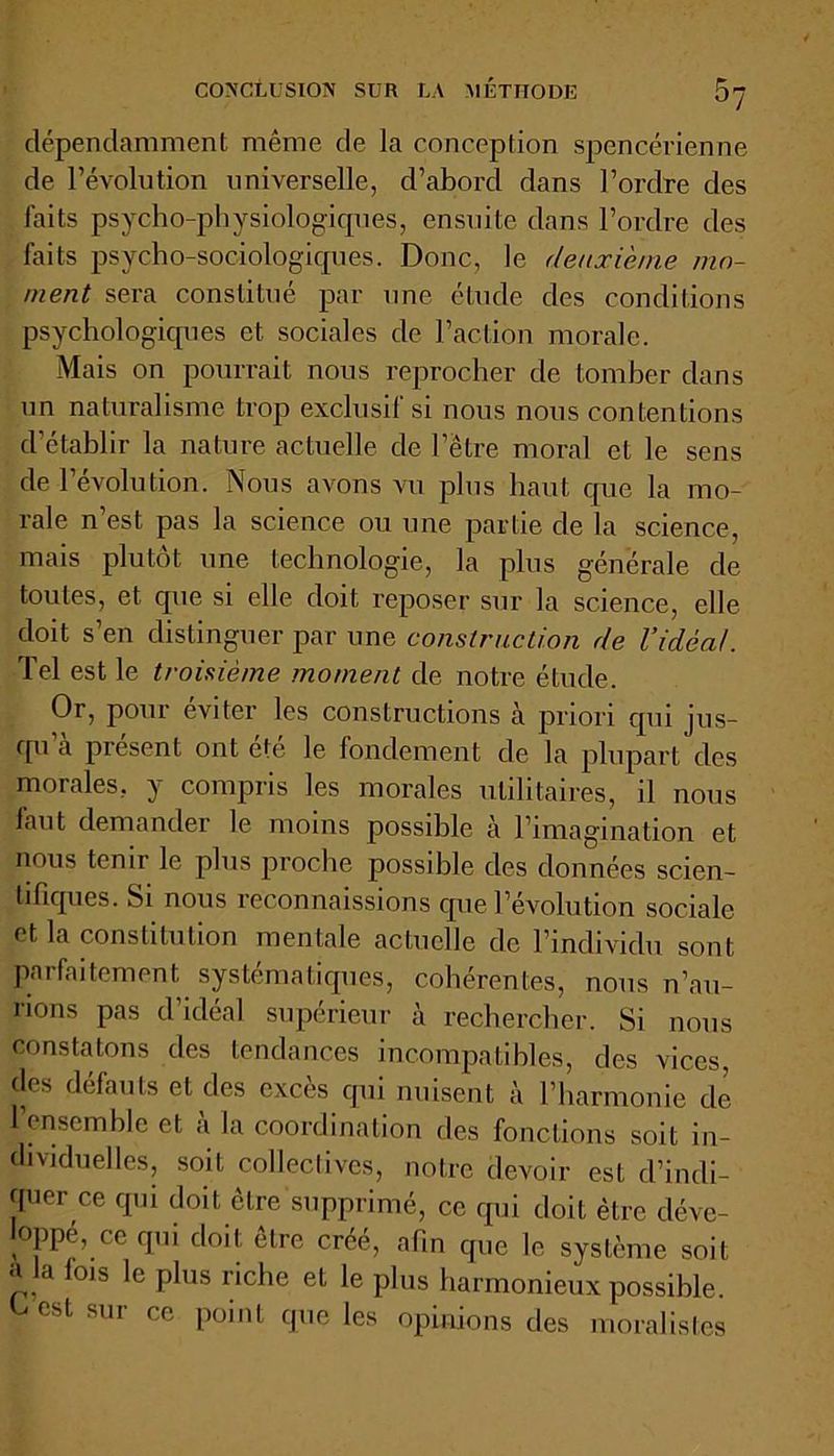 dépendamment même de la conception spencérienne de révolution universelle, d’abord dans l’ordre des laits psycho-physiologiques, ensuite dans l’ordre des faits psycho-sociologiques. Donc, le deuxième mo- ment sera constitué par une étude des conditions psychologiques et sociales de l’action morale. Mais on pourrait nous reprocher de tomber dans un naturalisme trop exclusif si nous nous contentions d’établir la nature actuelle de l’être moral et le sens de l’évolution. Nous avons vu plus haut que la mo- rale n est pas la science ou une partie de la science, mais plutôt une technologie, la plus générale de toutes, et que si elle doit reposer sur la science, elle doit s’en distinguer par une construction de l’idéal. Tel est le troisième moment de notre étude. Or, pour éviter les constructions cà priori qui jus- qu’à présent ont été le fondement de la plupart des morales, y compris les morales utilitaires, il nous laut demander le moins possible à l’imag'ination et nous tenir le plus proche possible des données scien- tifiques. Si nous reconnaissions que l’évolution sociale et la constitution mentale actuelle de l’individu sont parfaitement systématiques, cohérentes, nous n’au- rions pas d’idéal supérieur à rechercher. Si nous constatons des tendances incompatibles, des vices, des défauts et des excès qui nuisent à l’harmonie de 1 ensemble et a la coordination des fonctions soit in- dividuelles, soit collectives, notre devoir est d’indi- quer ce qui doit être supprimé, ce qui doit être déve- loppé, ce qui doit cire créé, afin que le système soit a la fois le plus riche et le plus harmonieux possible. Dest sur ce point que les opinions des moralistes