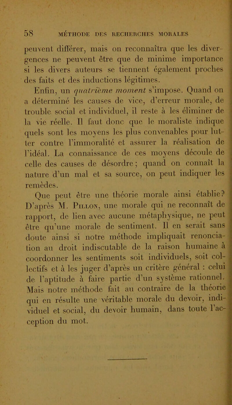 peuvent différer, mais on reconnaîtra que les diver- gences ne peuvent être que de minime importance si les divers auteurs se tiennent également proches des faits et clés inductions légitimes. Enfin, un quatrième moment s’impose. Quand on a déterminé les causes de vice, d’erreur morale, de trouble social et individuel, il reste à les éliminer de ' ... la vie réelle. Il faut donc que le moraliste indique j quels sont les moyens les plus convenables pour lut- ter contre l’immoralité et assurer la réalisation de l’idéal. La connaissance de ces moyens découle de celle des causes de désordre ; quand on connaît la nature d’un mal et sa source, on peut indiquer les remèdes. Que peut être une théorie morale ainsi établie? D’après M. Fillon, une morale qui ne reconnaît de rapport, de lien avec aucune métaphysique, ne peut être qu’une morale de sentiment. Il en serait sans doute ainsi si notre méthode impliquait renoncia- tion au droit indiscutable de la raison humaine a coordonner les sentiments soit individuels, soit col- lectifs et à les juger d’après un critère général : celui de l’aptitude à faire partie d’un système rationnel. Mais notre méthode fait au contraire de la théorie qui en résulte une véritable morale du devoir, indi-j viduel et social, du devoir humain, dans toute l’ac- ception du mot.