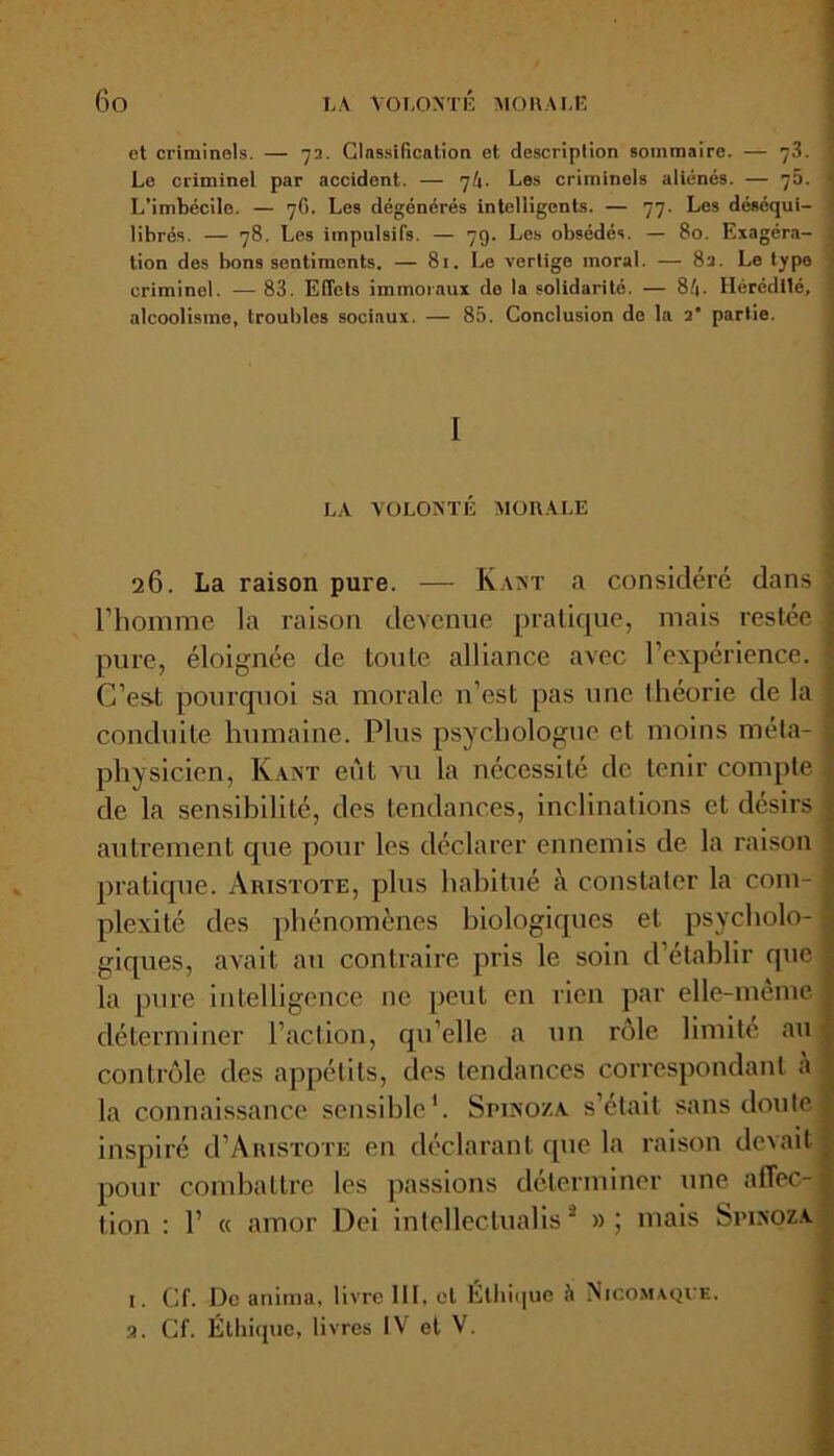 et criminels. — 72. Classification et description sommaire. — 73. j Le criminel par accident. — 7k- Les criminels aliénés. — 76. 1 L’imbécile. — 76. Les dégénérés intelligents. — 77. Les déséqui- ■ libres. — 78. Les impulsifs. — 79. Les obsédés. — 80. Exagéra- tion des bons sentiments. — 81. Le vertige moral. — 82. Le type criminel. — 83. Effets immoraux de la solidarité. — 8/1. Hérédité, 1 alcoolisme, troubles sociaux. — 85. Conclusion de la 2' partie. LA VOLONTE MORALE 26. La raison pure. — Kant a considéré dans l’homme la raison devenue pratique, mais restée pure, éloignée de toute alliance avec l’expérience. C’est pourquoi sa morale n’est pas une théorie de la conduite humaine. Plus psychologue et moins méta- physicien, Kant eut vu la nécessité de tenir compte de la sensibilité, des tendances, inclinations et désirs autrement que pour les déclarer ennemis de la raison pratique. Aristote, plus habitué à constater la com- plexité des phénomènes biologiques et psycholo- giques, avait au contraire pris le soin cl établir que la pure intelligence ne peut en rien par elle-même déterminer l’action, qu elle a un rôle limité au contrôle des appétits, des tendances correspondant a la connaissance sensible1. Spinoza s’était sans doute inspiré cI’Aiustote en déclarant que la raison devait pour combattre les passions déterminer une affec- tion : 1’ « amor Dei intellectualis2 » ; mais Spinoza i. Cf. Do anima, livre lit, et Éthique h Nicomaque. 3. Cf. Éthique, livres IV et V.