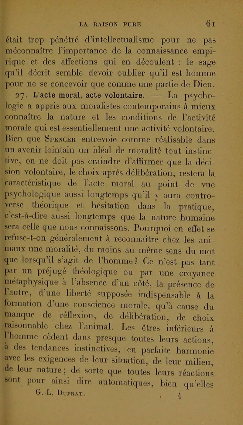 était trop pénétré d’intellectualisme pour ne pas méconnaître l’importance de la connaissance empi- rique et des affections qui en découlent : le sage qu’il décrit semble devoir oublier qu’il est homme pour ne se concevoir que comme une partie de Dieu. 27. L’acte moral, acte volontaire. — La psycho- logie a appris aux moralistes contemporains à mieux connaître la nature et les conditions de l’activité morale qui est essentiellement une activité volontaire. Bien que Spencer entrevoie comme réalisable dans un avenir lointain un idéal de moralité tout instinc- tive, on ne doit pas craindre d’affirmer que la déci- sion volontaire, le choix après délibération, restera la caractéristique de l’acte moral au point de vue psychologique aussi longtemps qu’il y aura contro- verse théorique et hésitation dans la pratique, c est-a-dire aussi longtemps que la nature humaine sera celle que nous connaissons. Pourquoi en effet se refuse-t-on généralement à reconnaître chez les ani- maux une moralité, du moins au même sens du mot que lorsqu’il s’agit de l’homme? Ce n’est pas tant pai un préjuge lheologique ou par une croyance métaphysique a 1 absence d un côté, la pi'ésence de l’autre, d’une liberté supposée indispensable à la formation d’une conscience morale, qu’à cause du manque de réflexion, de délibération, de choix raisonnable chez l’animal. Les êtres inférieurs à l’homme cèdent dans presque toutes leurs actions, à des tendances instinctives, en parfaite harmonie avec les exigences de leur situation, de leur milieu, de leur nature ; de sorte que toutes leurs réactions sont pour ainsi dire automatiques, bien qu’elles (j.-L. Dui'rat. /,