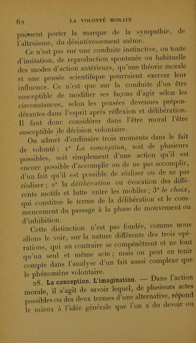 puissent porter la marque de k sympathie, de l’altruisme, du désintéressement même. Ce n’est pas sur une conduite instinctive, ou toute d’imitation, de reproduction spontanée ou habituelle des modes d’action antérieurs, qu’une théorie morale et une pensée scientifique pourraient exercer leur influence. Ce n’est que sur la conduite d’un être susceptible de modifier ses façons d’agir selon les circonstances, selon les pensées devenues prépon- dérantes dans l’esprit après réflexion et délibération. 11 faut donc considérer dans l’être moral 1 être susceptible cle décision volontaire. On admet d’ordinaire trois moments dans le fait de volonté : i° La conception, soit de plusieurs possibles, soit simplement d’une action qu il est encore possible d’accomplir ou de ne pas accomplir, d’un fait qu’il est possible de réaliser ou de ne pas réaliser ; 2° la délibération ou évocation des diffe- rents motifs et lutte entre les mobiles ; 3° le choix, qui constitue le terme de la délibération et le corn mencement du passage à la phase de mouvement ou d’inhibition. Cette distinction n’est pas fondée, comme nous allons le voir, sur la nature différente des trois ope- rations, qui au contraire se compénètrent et ne 1 ont qu’un seul et même acte ; mais on peut en tenir compte dans l’analyse d’un fait aussi complexe que le phénomène volontaire. 28 La conception. L’imagination. — Dans 1 action morale, il s’agit de savoir lequel, de plusieurs ^ acte, possibles ou des deux termes d une alternative, rep Je mieux à l'idée générale que l'on a du devoir ou