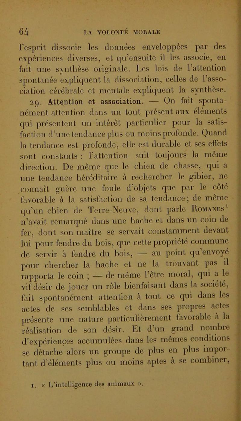 l’esprit dissocie les données enveloppées par des expériences diverses, et qn’ensuite il les associe, en fait une synthèse originale. Les lois de l’attention spontanée expliquent la dissociation, celles de l’asso- ciation cérébrale et mentale expliquent la synthèse. 29. Attention et association. — On fait sponta- nément attention dans un tout présent aux éléments qui présentent un intérêt particulier pour la satis- faction d’une tendance plus ou moins profonde. Quand la tendance est profonde, elle est durable et ses effets sont constants : l’attention suit toujours la même direction. De même que le chien de chasse, cpii a une tendance héréditaire à rechercher le gibier, ne connaît guère une foule d’objets que par le cote favorable à la satisfaction de sa tendance; de même qu’un chien de Terre-Neuve, dont parle Romanes1 n’avait remarqué dans une hache et dans un coin de fer, dont son maître se servait constamment devant lui pour fendre du bois, que cette propriété commune de servir à fendre du bois, — au point qu envoyé pour chercher la hache et ne la trouvant pas il rapporta le coin ; — de même l’être moral, qui a le vif désir de jouer un rôle bienfaisant dans la société, fait spontanément attention à tout ce qui dans les actes de ses semblables et dans ses propres actes présente une nature particulièrement lavorable a la réalisation de son désir. Et d’un grand nombre d’expériences accumulées dans les mêmes conditions se détache alors un groupe de plus en plus impor- tant d’éléments plus ou moins aptes à se combiner, 1. « L’intelligence des animaux ».