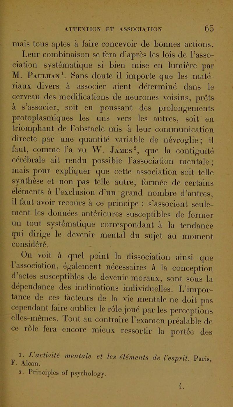 mais tous aptes à faire concevoir de bonnes actions. Leur combinaison se fera d’après les lois de l’asso- ciation systématique si bien mise en lumière par M. Paulhan1. Sans doute il importe que les maté- riaux divers à associer aient déterminé dans le cerveau des modifications de neurones voisins, prêts à s’associer, soit en poussant des prolongements protoplasmiques les uns vers les autres, soit en triomphant de l’obstacle mis à leur communication directe par une quantité Arariable de névroglie ; il laut, comme l’a vu W. James2, que la contiguïté cérébrale ait rendu possible l’association mentale ; mais pour expliquer que cette association soit telle synthèse et non pas telle autre, formée de certains éléments à l’exclusion d’un grand nombre d’autres, il laut avoir recours à ce principe : s’associent seule- ment les données antérieures susceptibles de former un tout systématique correspondant à la tendance qui dirige le devenir mental du sujet au moment considéré. On voit a quel point la dissociation ainsi que l’association, également nécessaires h la conception d’actes susceptibles de devenir moraux, sont sous la dépendance des inclinations individuelles. L’impor- tance de ces facteurs de la vie mentale ne doit pas cependant faire oublier le rôle joué par les perceptions elles-mêmes, fout au contraire l’examen préalable de ce rôle fera encore mieux ressortir la portée des 1. L activité mentale et les éléments de l'esprit. Paris F. Alcan. 1 2. Principes of psychology.