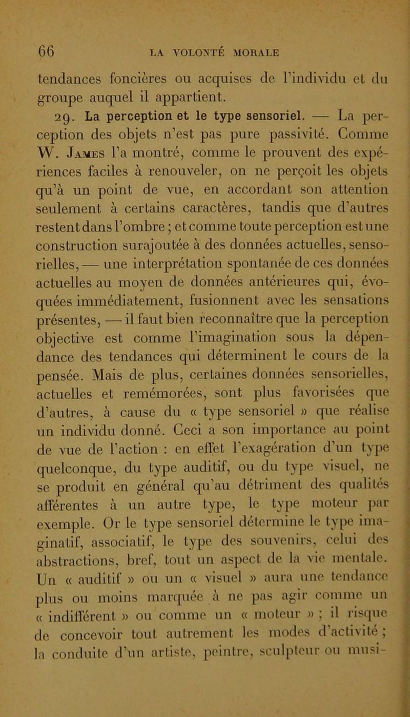 tendances foncières ou acquises de l’individu et du groupe auquel il appartient. 29. La perception et le type sensoriel. — La per- ception des objets n’est pas pure passivité. Comme W. James l’a montré, comme le prouvent des expé- riences faciles à renouveler, on ne perçoit les objets qu’à un point de vue, en accordant son attention seulement à certains caractères, tandis que d’autres restent dans l’ombre ; et comme toute perception est une construction surajoutée à des données actuelles, senso- rielles,— une interprétation spontanée de ces données actuelles au moyen de données antérieures qui, évo- quées immédiatement, fusionnent avec les sensations présentes, — il faut bien reconnaître que la perception objective est comme l’imagination sous la dépen- dance des tendances qui déterminent le cours de la pensée. Mais de plus, certaines données sensorielles, actuelles et remémorées, sont plus favorisées que d’autres, à cause du « type sensoriel » que réalise un individu donné. Ceci a son importance au point de vue de l’action : en effet l’exagération d’un type quelconque, du type auditif, ou du type visuel, ne se produit en général qu'au détriment des qualités afférentes à un autre type, le type moteur par exemple. Or le type sensoriel détermine le type ima- ginatif, associatif, le type des souvenirs, celui des abstractions, bref, tout un aspect de la vie mentale. Un « auditif » ou un « visuel » aura une tendance plus ou moins marquée à ne pas agir comme un « indifférent » ou comme un « moteur » ; il risque de concevoir tout autrement les modes d’activité ; la conduite d’un artiste, peintre, sculpteur ou musi-