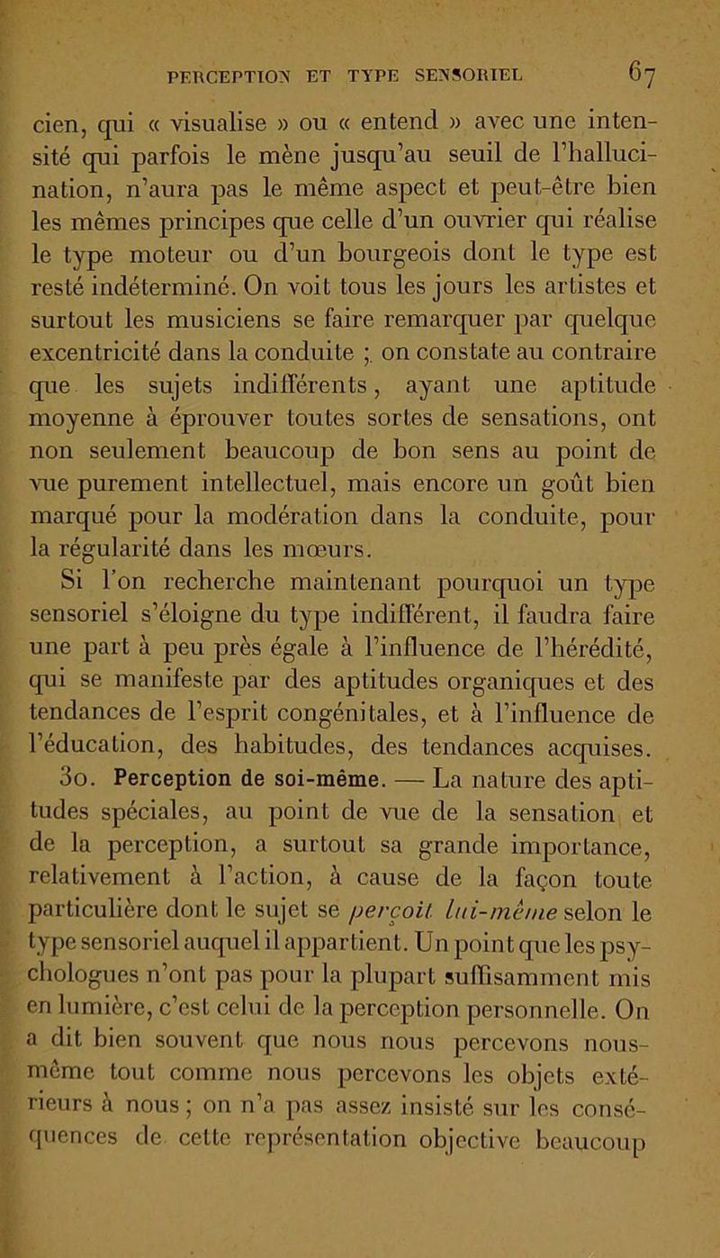 cien, qui « visualise » on « entend » avec une inten- sité qui parfois le mène jusqu’au seuil de l’halluci- nation, n’aura pas le même aspect et peut-être bien les mêmes principes que celle d’un ouvrier qui réalise le type moteur ou d’un bourgeois dont le type est resté indéterminé. On voit tous les jours les artistes et surtout les musiciens se faire remarquer par quelque excentricité dans la conduite on constate au contraire que les sujets indifférents, ayant une aptitude moyenne à éprouver toutes sortes de sensations, ont non seulement beaucoup de bon sens au point de vue purement intellectuel, mais encore un goût bien marqué pour la modération dans la conduite, pour la régularité dans les mœurs. Si l’on recherche maintenant pourquoi un type sensoriel s’éloigne du type indifférent, il faudra faire une part à peu près égale à l’influence de l’hérédité, qui se manifeste par des aptitudes organiques et des tendances de l’esprit congénitales, et à l’influence de l’éducation, des habitudes, des tendances acquises. 3o. Perception de soi-même. — La nature des apti- tudes spéciales, au point de vue de la sensation et de la perception, a surtout sa grande importance, relativement à l’action, à cause de la façon toute particulière dont le sujet se perçoit, lui-même selon le type sensoriel auquel il appartient. Unpoin t que les psy- chologues n’ont pas pour la plupart suffisamment mis en lumière, c’est celui de la perception personnelle. On a dit bien souvent que nous nous percevons nous- mème tout comme nous percevons les objets exté- rieurs à nous ; on n’a pas assez insisté sur les consé- quences de celte représentation objective beaucoup