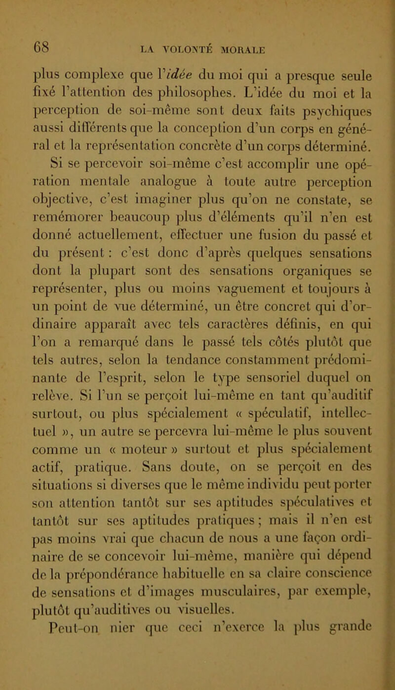 plus complexe que Vidée du moi qui a presque seule fixé l’attention des philosophes. L’idée du moi et la perception de soi-même sont deux faits psychiques aussi différents que la conception d’un corps en géné- ral et la représentation concrète d’un corps déterminé. Si se percevoir soi-même c’est accomplir une opé- ration mentale analogue à toute autre perception objective, c’est imaginer plus qu’on ne constate, se remémorer beaucoup plus d’éléments qu’il n’en est donné actuellement, effectuer une fusion du passé et du présent : c’est donc d’après quelques sensations dont la plupart sont des sensations organiques se représenter, plus ou moins vaguement et toujours à un point de vue déterminé, un être concret qui d'or- dinaire apparaît avec tels caractères définis, en cpii l’on a remarqué dans le passé tels côtés plutôt que tels autres, selon la tendance constamment prédomi- nante de l’esprit, selon le type sensoriel duquel on relève. Si l’un se perçoit lui-même en tant qu’auditif surtout, ou plus spécialement « spéculatif, intellec- tuel », un autre se percevra lui-même le plus souvent comme un « moteur » surtout et plus spécialement actif, pratique. Sans doute, on se perçoit en des situations si diverses que le même individu peut porter son attention tantôt sur ses aptitudes spéculatives et tantôt sur ses aptitudes pratiques; mais il n'en est pas moins vrai que chacun de nous a une façon ordi- naire de se concevoir lui-même, manière qui dépend delà prépondérance habituelle en sa claire conscience de sensations et d’images musculaires, par exemple, plutôt qu’auditives ou visuelles. Peut-on nier que ceci n’exerce la plus grande