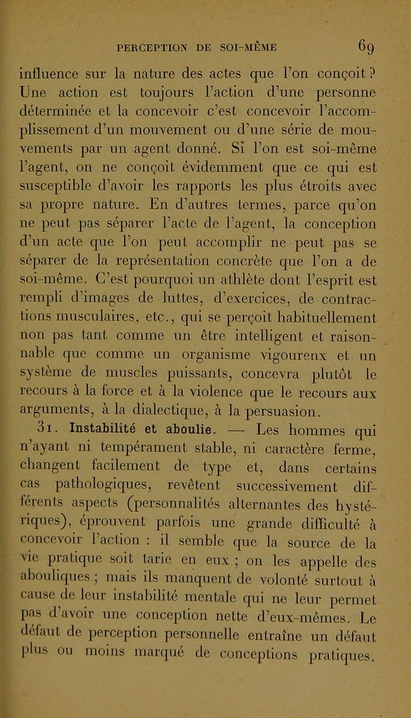 influence sur la nature des actes que l’on conçoit ? Une action est toujours l’action d’une personne déterminée et la concevoir c’est concevoir l’accom- plissement d’un mouvement ou d’une série de mou- vements par un agent donné. Si l’on est soi-même l’agent, on ne conçoit évidemment que ce qui est susceptible d’avoir les rapports les plus étroits avec sa propre nature. En d’autres termes, parce qu’on ne peut pas séparer l’acte de l’agent, la conception d’un acte que l’on peut accomplir ne peut pas se séparer de la représentation concrète que l’on a de soi-même. C’est pourquoi un athlète dont l’esprit est rempli d’images de luttes, d’exercices, de contrac- tions musculaires, etc., qui se perçoit habituellement non pas tant comme un être intelligent et raison- nable que comme un organisme vigoureux et un système de muscles puissants, concevra plutôt le recours a la force et a la violence que le recours aux arguments, à la dialectique, â la persuasion. 3i. Instabilité et aboulie. — Les hommes qui n’ayant ni tempérament stable, ni caractère ferme, changent facilement de type et, dans certains cas pathologiques, revêtent successivement dif- férents aspects (personnalités alternantes des hysté- riques), éprouvent parfois une grande difficulté à concevoir 1 action : il semble que la source de la vie pratique soit tarie en eux ; on les appelle des abouliques ; mais ils manquent de volonté surtout à cause de leur instabilité mentale qui ne leur permet pas d avoir une conception nette d’eux-mêmes. Le défaut de perception personnelle entraîne un défaut plus ou moins marqué de conceptions pratiques,