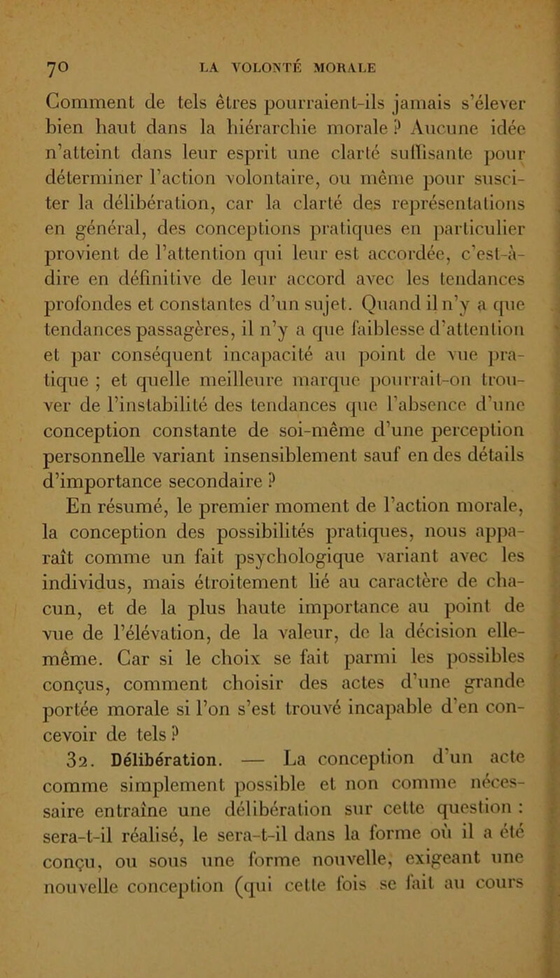 7° Comment de tels êLres pourraient-ils jamais s’élever bien haut dans la hiérarchie morale ? Aucune idée n’atteint dans leur esprit une clarté suffisante pour déterminer l’action volontaire, ou même pour susci- ter la délibération, car la clarté des représentations en général, des conceptions pratiques en particulier provient de l’attention qui leur est accordée, c’est-à- dire en définitive de leur accord avec les tendances profondes et constantes d’un sujet. Quand il n’y a que tendances passagères, il n’y a que faiblesse d’attention et par conséquent incapacité au point de vue pra- tique ; et quelle meilleure marque pourrait-on trou- ver de l’instabilité des tendances que l’absence d’une conception constante de soi-même d’une perception personnelle variant insensiblement sauf en des détails d’importance secondaire ? En résumé, le premier moment de l’action morale, la conception des possibilités pratiques, nous appa- raît comme un fait psychologique variant avec les individus, mais étroitement lié au caractèi'e de cha- cun, et de la plus haute importance au point de vue de l’élévation, de la valeur, de la décision elle- même. Car si le choix se fait parmi les possibles conçus, comment choisir des actes d’une grande portée morale si l’on s’est trouvé incapable d'en con- cevoir de tels ? 32. Délibération. — La conception d un acte comme simplement possible et non comme néces- saire entraîne une délibération sur cette question : sera-t-il réalisé, le sera-t-il dans la forme où il a été conçu, ou sous une forme nouvelle, exigeant une nouvelle conception (qui cette fois se fait au cours '