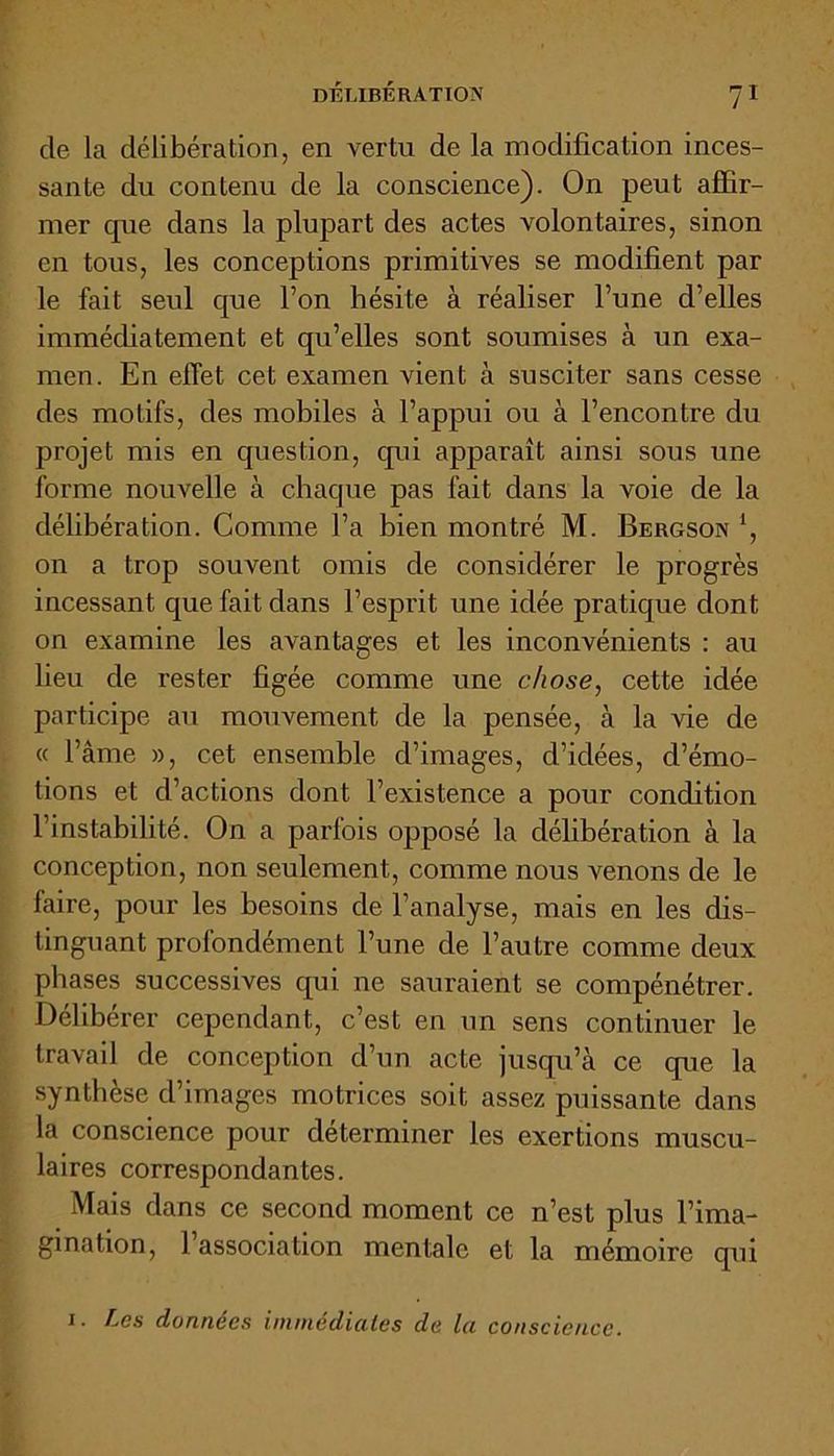 de la délibération, en vertu de la modification inces- sante du contenu de la conscience). On peut affir- mer que dans la plupart des actes volontaires, sinon en tous, les conceptions primitives se modifient par le fait seul que l’on hésite à réaliser l’une d’elles immédiatement et qu’elles sont soumises à un exa- men. En effet cet examen vient à susciter sans cesse des motifs, des mobiles à l’appui ou à l’encontre du projet mis en question, qui apparaît ainsi sous une forme nouvelle à chaque pas fait dans la voie de la délibération. Comme l’a bien montré M. Bergson ’, on a trop souvent omis de considérer le progrès incessant que fait dans l’esprit une idée pratique dont on examine les avantages et les inconvénients : au lieu de rester figée comme une chose, cette idée participe au mouvement de la pensée, à la vie de « l’âme », cet ensemble d’images, d’idées, d’émo- tions et d’actions dont l’existence a pour condition l’instabilité. On a parfois opposé la délibération à la conception, non seulement, comme nous venons de le faire, pour les besoins de l’analyse, mais en les dis- tinguant profondément l’une de l’autre comme deux phases successives qui ne sauraient se compénétrer. Délibérer cependant, c’est en un sens continuer le travail de conception d’un acte jusqu’à ce que la synthèse d’images motrices soit assez puissante dans la conscience pour déterminer les exertions muscu- laires correspondantes. Mais dans ce second moment ce n’est plus l’ima- gination, 1 association mentale et la mémoire qui i. Les données immédiates de la conscience.